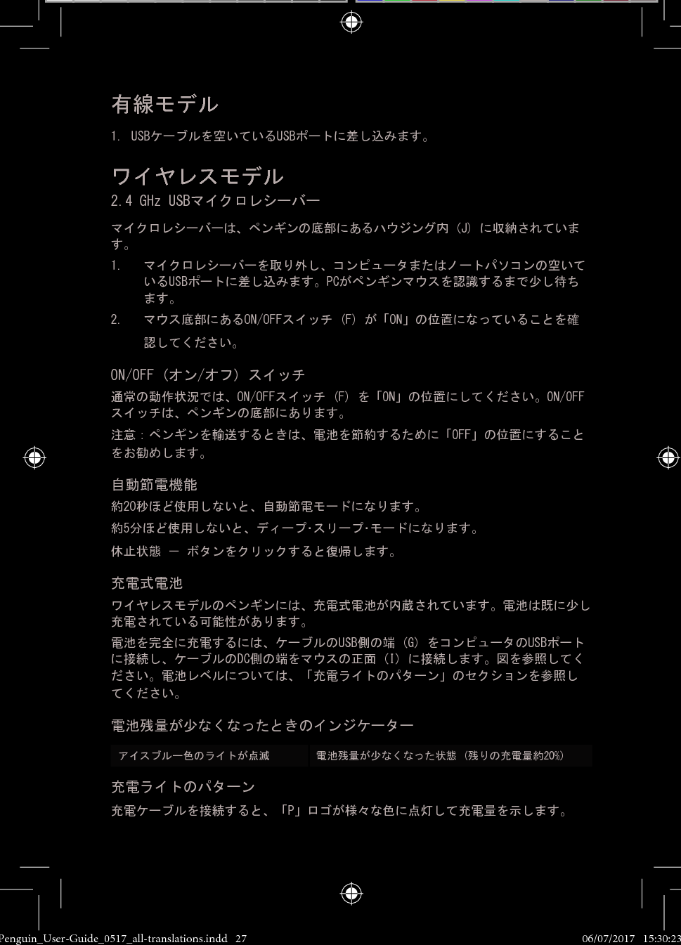 有線モデル1. USBケーブルを空いているUSBポートに差し込みます。ワイヤレスモデル 2.4 GHz USBマイクロレシーバーマイクロレシーバーは、ペンギンの底部にあるハウジング内 (J) に収納されています。 1.  マイクロレシーバーを取り外し、コンピュータまたはノートパソコンの空いているUSBポートに差し込みます。PCがペンギンマウスを認識するまで少し待ちます。2.  マウス底部にあるON/OFFスイッチ (F) が「ON」の位置になっていることを確認してください。ON/OFF (オン/オフ) スイッチ通常の動作状況では、ON/OFFスイッチ (F) を「ON」の位置にしてください。ON/OFFスイッチは、ペンギンの底部にあります。注意：ペンギンを輸送するときは、電池を節約するために「OFF」の位置にすることをお勧めします。自動節電機能約20秒ほど使用しないと、自動節電モードになります。約5分ほど使用しないと、ディープ･スリープ･モードになります。休止状態 － ボタンをクリックすると復帰します。充電式電池ワイヤレスモデルのペンギンには、充電式電池が内蔵されています。電池は既に少し充電されている可能性があります。 電池を完全に充電するには、ケーブルのUSB側の端 (G) をコンピュータのUSBポートに接続し、ケーブルのDC側の端をマウスの正面 (I) に接続します。図を参照してください。電池レベルについては、「充電ライトのパターン」のセクションを参照してください。電池残量が少なくなったときのインジケーターアイスブルー色のライトが点滅    電池残量が少なくなった状態 (残りの充電量約20%)充電ライトのパターン充電ケーブルを接続すると、「P」ロゴが様々な色に点灯して充電量を示します。Penguin_User-Guide_0517_all-translations.indd   27 06/07/2017   15:30:23