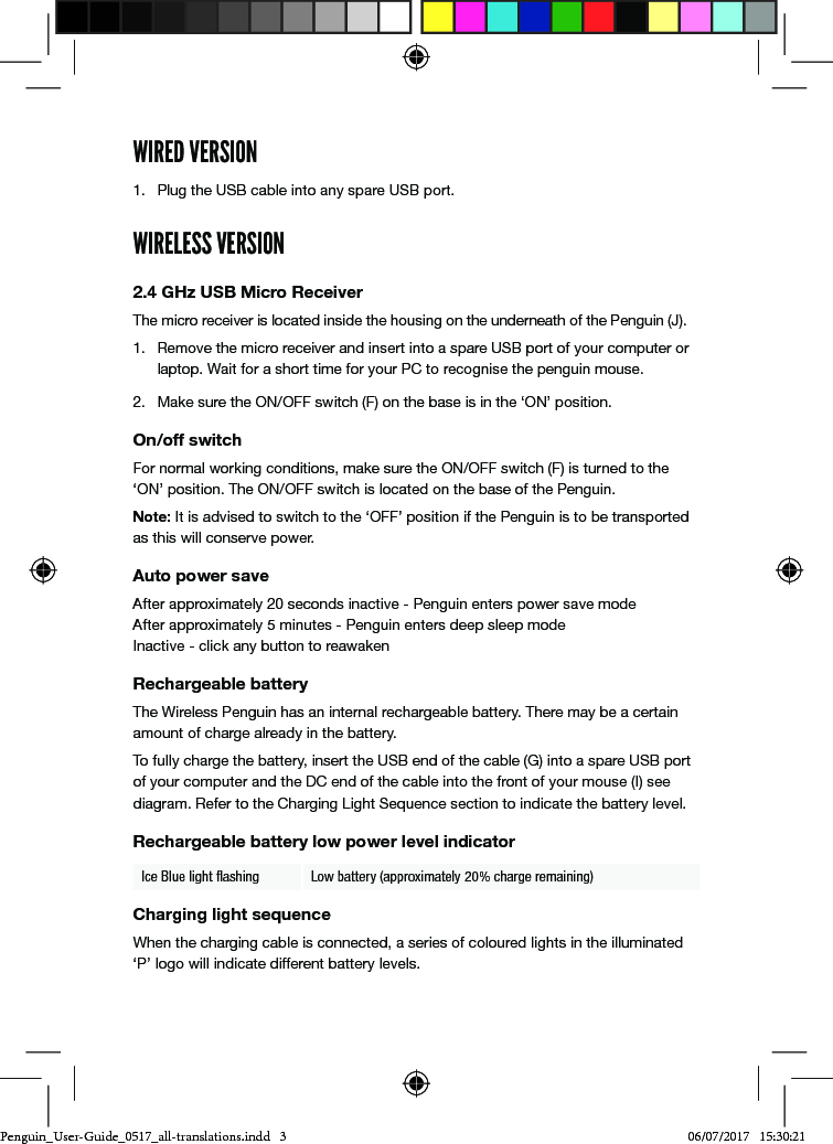 WIRED VERSION1.  Plug the USB cable into any spare USB port.WIRELESS VERSION2.4 GHz USB Micro ReceiverThe micro receiver is located inside the housing on the underneath of the Penguin (J). 1.  Remove the micro receiver and insert into a spare USB port of your computer or laptop. Wait for a short time for your PC to recognise the penguin mouse.2.  Make sure the ON/OFF switch (F) on the base is in the &lsquo;ON&rsquo; position.On/off switchFor normal working conditions, make sure the ON/OFF switch (F) is turned to the &lsquo;ON&rsquo; position. The ON/OFF switch is located on the base of the Penguin.Note: It is advised to switch to the &lsquo;OFF&rsquo; position if the Penguin is to be transported as this will conserve power.Auto power saveAfter approximately 20 seconds inactive - Penguin enters power save mode  After approximately 5 minutes - Penguin enters deep sleep mode  Inactive - click any button to reawakenRechargeable batteryThe Wireless Penguin has an internal rechargeable battery. There may be a certain amount of charge already in the battery. To fully charge the battery, insert the USB end of the cable (G) into a spare USB port of your computer and the DC end of the cable into the front of your mouse (I) see diagram. Refer to the Charging Light Sequence section to indicate the battery level.Rechargeable battery low power level indicatorIce Blue light ﬂashing Low battery (approximately 20% charge remaining)Charging light sequenceWhen the charging cable is connected, a series of coloured lights in the illuminated &lsquo;P&rsquo; logo will indicate different battery levels. Penguin_User-Guide_0517_all-translations.indd   3 06/07/2017   15:30:21
