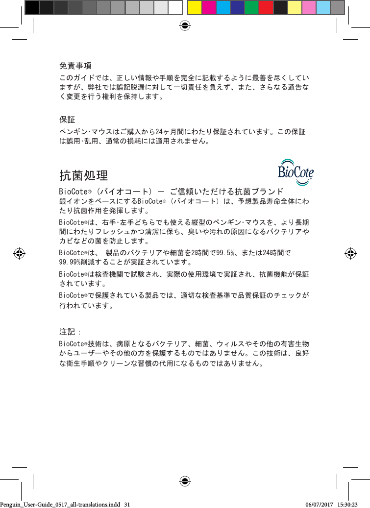 免責事項このガイドでは、正しい情報や手順を完全に記載するように最善を尽くしていますが、弊社では誤記脱漏に対して一切責任を負えず、また、さらなる通告なく変更を行う権利を保持します。 保証ペンギン･マウスはご購入から24ヶ月間にわたり保証されています。この保証は誤用･乱用、通常の損耗には適用されません。 抗菌処理BioCote&reg; (バイオコート) － ご信頼いただける抗菌ブランド 銀イオンをベースにするBioCote&reg; (バイオコート) は、予想製品寿命全体にわたり抗菌作用を発揮します。 BioCote&reg;は、右手･左手どちらでも使える縦型のペンギン･マウスを、より長期間にわたりフレッシュかつ清潔に保ち、臭いや汚れの原因になるバクテリアやカビなどの菌を防止します。BioCote&reg;は、 製品のバクテリアや細菌を2時間で99.5%、または24時間で99.99%削減することが実証されています。BioCote&reg;は検査機関で試験され、実際の使用環境で実証され、抗菌機能が保証されています。BioCote&reg;で保護されている製品では、適切な検査基準で品質保証のチェックが行われています。注記：BioCote&reg;技術は、病原となるバクテリア、細菌、ウィルスやその他の有害生物からユーザーやその他の方を保護するものではありません。この技術は、良好な衛生手順やクリーンな習慣の代用になるものではありません。Penguin_User-Guide_0517_all-translations.indd   31 06/07/2017   15:30:23