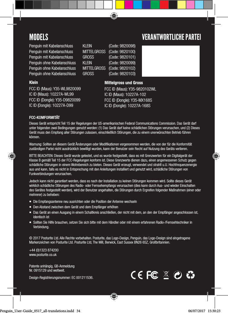 &copy; 2017 Posturite Ltd. Alle Rechte vorbehalten. Posturite, das Logo-Design, Penguin, das Logo-Design sind eingetragene Markenzeichen von Posturite Ltd. Posturite Ltd, The Mill, Berwick, East Sussex BN26 6SZ, Gro&szlig;britannien.  +44 (0)1323 874200 www.posturite.co.uk Patente anh&auml;ngig, GB-Anmeldung  Nr. 0915129 und weltweit. Design-Registrierungsnummer: EC 001211536.FCC-KOMFORMIT&Auml;TDieses Ger&auml;t entspricht Teil 15 der Regelungen der US-amerikanischen Federal Communications Commission. Das Ger&auml;t darf unter folgenden zwei Bedingungen genutzt werden: (1) Das Ger&auml;t darf keine sch&auml;dlichen St&ouml;rungen verursachen, und (2) Dieses Ger&auml;t muss den Empfang aller St&ouml;rungen zulassen, einschlie&szlig;lich St&ouml;rungen, die zu einem unerw&uuml;nschten Betrieb f&uuml;hren k&ouml;nnen.  Warnung: Sollten an diesem Ger&auml;t &Auml;nderungen oder Modiﬁkationen vorgenommen werden, die von der f&uuml;r die Konformit&auml;t zust&auml;ndigen Partei nicht ausdr&uuml;cklich bewilligt wurden, kann der Benutzer sein Recht auf Nutzung des Ger&auml;ts verlieren. BITTE BEACHTEN: Dieses Ger&auml;t wurde getestet, und es wurde festgestellt, dass es mit Grenzwerten f&uuml;r ein Digitalger&auml;t der Klasse B gem&auml;&szlig; Teil 15 der FCC-Regelungen konform ist. Diese Grenzwerte dienen dazu, einen angemessenen Schutz gegen sch&auml;dliche St&ouml;rungen in einem Wohnbereich zu bieten. Dieses Ger&auml;t erzeugt, verwendet und strahlt u.U. Hochfrequenzenergie aus und kann, falls es nicht in Entsprechung mit den Anleitungen installiert und genutzt wird, sch&auml;dliche St&ouml;rungen von Funkverbindungen verursachen. Jedoch kann nicht garantiert werden, dass es nach der Installation zu keinen St&ouml;rungen kommen wird. Sollte dieses Ger&auml;t wirklich sch&auml;dliche St&ouml;rungen des Radio- oder Fernsehempfangs verursachen (dies kann durch Aus- und wieder Einschalten des Ger&auml;tes festgestellt werden), wird der Benutzer angehalten, die St&ouml;rungen durch Ergreifen folgender Ma&szlig;nahmen (einer oder mehrerer) zu beheben:  Die Empfangsantenne neu ausrichten oder die Position der Antenne wechseln Den Abstand zwischen dem Ger&auml;t und dem Empf&auml;nger erh&ouml;hen Das Ger&auml;t an einen Ausgang in einem Schaltkreis anschlie&szlig;en, der nicht mit dem, an den der Empf&auml;nger angeschlossen ist, identisch ist Sollten Sie Hilfe brauchen, setzen Sie sich bitte mit dem H&auml;ndler oder mit einem erfahrenen Radio-/Fernsehtechniker in Verbindung.MODELSPenguin mit Kabelanschluss  KLEIN             (Code: 9820098)Penguin mit Kabelanschluss  MITTELGROSS   (Code: 9820100)Penguin mit Kabelanschluss  GROSS             (Code: 9820101)Penguin ohne Kabelanschluss  KLEIN             (Code: 9820099)Penguin ohne Kabelanschluss  MITTELGROSS   (Code: 9820102)Penguin ohne Kabelanschluss  GROSS             (Code: 9820103)Klein FCC ID (Maus): Y35-WL9820099 IC ID (Maus): 10227A-WL99 FCC ID (Dongle): Y35-D9820099IC ID (Dongle): 10227A-D99VERANTWORTLICHE PARTEIMittelgross und Gross FCC ID (Maus): Y35-9820102WL IC ID (Maus): 10227A-102 FCC ID (Dongle): Y35-MX168SIC ID (Dongle): 10227A-168SPenguin_User-Guide_0517_all-translations.indd   34 06/07/2017   15:30:23