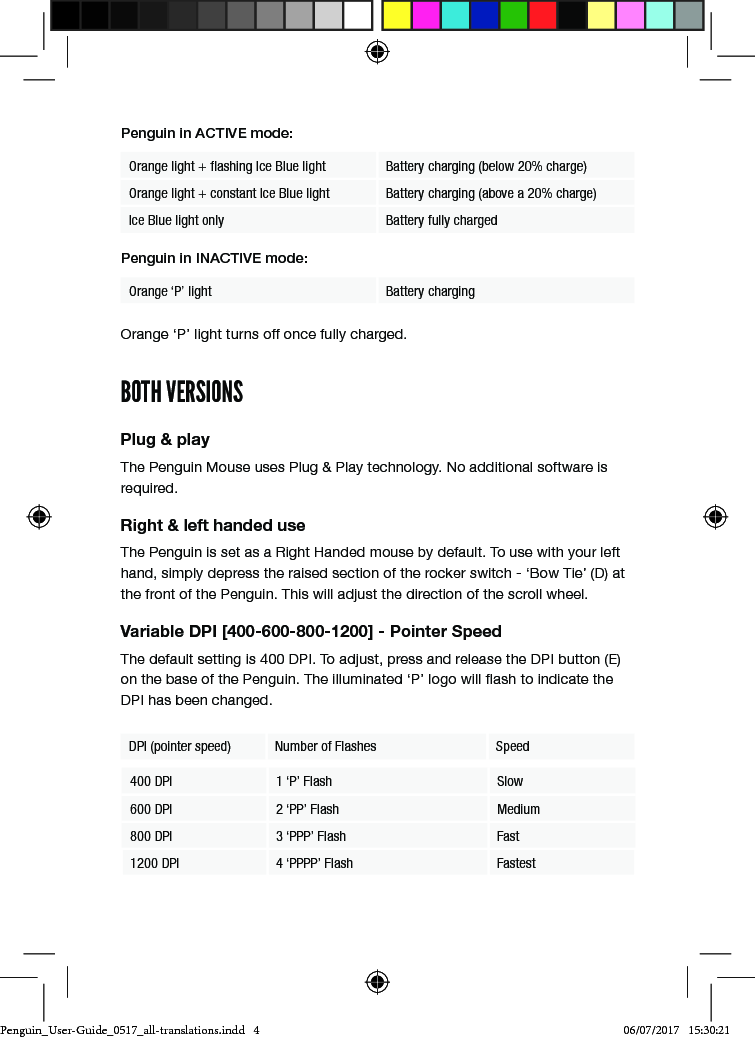Penguin in ACTIVE mode:Orange light + ﬂashing Ice Blue light Battery charging (below 20% charge)Orange light + constant Ice Blue light Battery charging (above a 20% charge)Ice Blue light only Battery fully chargedPenguin in INACTIVE mode:Orange &lsquo;P&rsquo; light Battery charging Orange &lsquo;P&rsquo; light turns off once fully charged.BOTH VERSIONSPlug &amp; playThe Penguin Mouse uses Plug &amp; Play technology. No additional software is required.Right &amp; left handed useThe Penguin is set as a Right Handed mouse by default. To use with your left hand, simply depress the raised section of the rocker switch - &lsquo;Bow Tie&rsquo; (D) at the front of the Penguin. This will adjust the direction of the scroll wheel.Variable DPI [400-600-800-1200] - Pointer SpeedThe default setting is 400 DPI. To adjust, press and release the DPI button (E) on the base of the Penguin. The illuminated &lsquo;P&rsquo; logo will ash to indicate the DPI has been changed.DPI (pointer speed) Number of Flashes Speed400 DPI 1 &lsquo;P&rsquo; Flash Slow600 DPI 2 &lsquo;PP&rsquo; Flash Medium800 DPI 3 &lsquo;PPP&rsquo; Flash Fast1200 DPI 4 &lsquo;PPPP&rsquo; Flash FastestPenguin_User-Guide_0517_all-translations.indd   4 06/07/2017   15:30:21