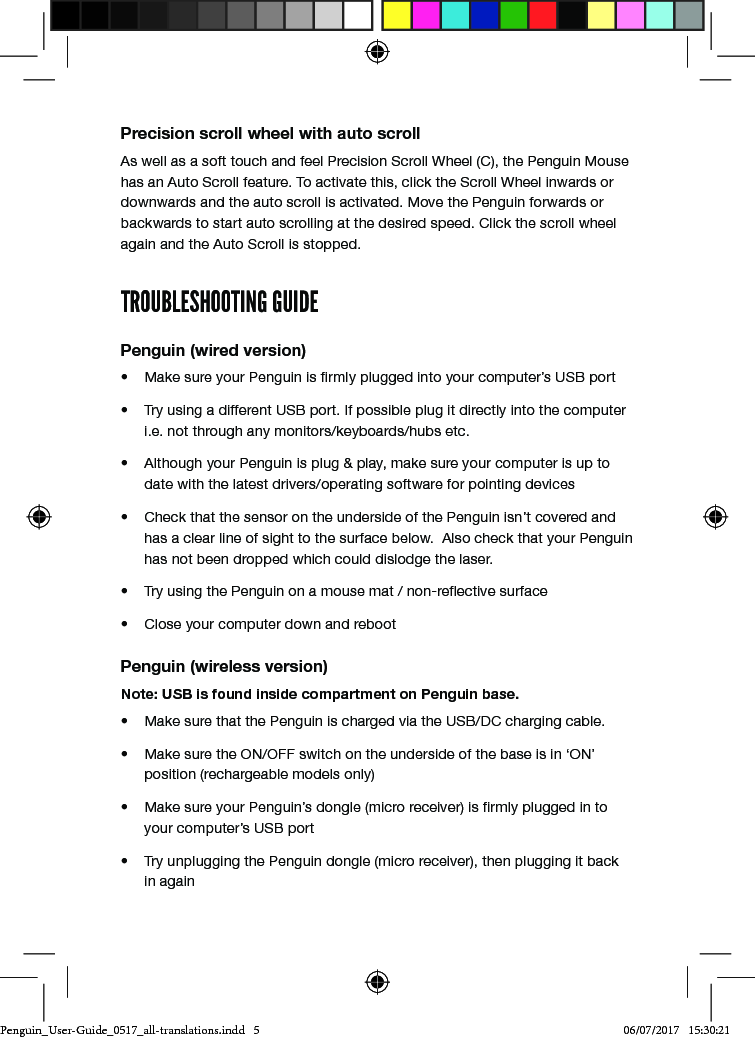 Precision scroll wheel with auto scrollAs well as a soft touch and feel Precision Scroll Wheel (C), the Penguin Mouse has an Auto Scroll feature. To activate this, click the Scroll Wheel inwards or downwards and the auto scroll is activated. Move the Penguin forwards or backwards to start auto scrolling at the desired speed. Click the scroll wheel again and the Auto Scroll is stopped.TROUBLESHOOTING GUIDEPenguin (wired version)&bull;  Make sure your Penguin is rmly plugged into your computer&rsquo;s USB port&bull;  Try using a different USB port. If possible plug it directly into the computer i.e. not through any monitors/keyboards/hubs etc.&bull;  Although your Penguin is plug &amp; play, make sure your computer is up to date with the latest drivers/operating software for pointing devices&bull;  Check that the sensor on the underside of the Penguin isn&rsquo;t covered and has a clear line of sight to the surface below.  Also check that your Penguin has not been dropped which could dislodge the laser.&bull;  Try using the Penguin on a mouse mat / non-reective surface&bull;  Close your computer down and rebootPenguin (wireless version)Note: USB is found inside compartment on Penguin base.&bull;  Make sure that the Penguin is charged via the USB/DC charging cable.&bull;  Make sure the ON/OFF switch on the underside of the base is in &lsquo;ON&rsquo; position (rechargeable models only)&bull;  Make sure your Penguin&rsquo;s dongle (micro receiver) is rmly plugged in to your computer&rsquo;s USB port&bull;  Try unplugging the Penguin dongle (micro receiver), then plugging it back in againPenguin_User-Guide_0517_all-translations.indd   5 06/07/2017   15:30:21
