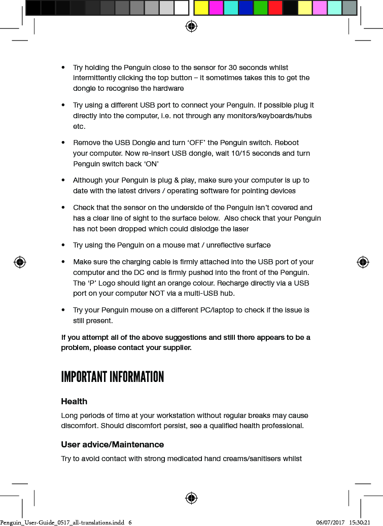 &bull;  Try holding the Penguin close to the sensor for 30 seconds whilst intermittently clicking the top button &ndash; it sometimes takes this to get the dongle to recognise the hardware&bull;  Try using a different USB port to connect your Penguin. If possible plug it directly into the computer, i.e. not through any monitors/keyboards/hubs etc.&bull;  Remove the USB Dongle and turn &lsquo;OFF&rsquo; the Penguin switch. Reboot your computer. Now re-insert USB dongle, wait 10/15 seconds and turn Penguin switch back &lsquo;ON&rsquo;&bull;  Although your Penguin is plug &amp; play, make sure your computer is up to date with the latest drivers / operating software for pointing devices&bull;  Check that the sensor on the underside of the Penguin isn&rsquo;t covered and has a clear line of sight to the surface below.  Also check that your Penguin has not been dropped which could dislodge the laser&bull;  Try using the Penguin on a mouse mat / unreective surface&bull;  Make sure the charging cable is rmly attached into the USB port of your computer and the DC end is rmly pushed into the front of the Penguin. The &lsquo;P&rsquo; Logo should light an orange colour. Recharge directly via a USB port on your computer NOT via a multi-USB hub. &bull;  Try your Penguin mouse on a different PC/laptop to check if the issue is still present.If you attempt all of the above suggestions and still there appears to be a problem, please contact your supplier.IMPORTANT INFORMATIONHealthLong periods of time at your workstation without regular breaks may cause discomfort. Should discomfort persist, see a qualied health professional.User advice/MaintenanceTry to avoid contact with strong medicated hand creams/sanitisers whilst Penguin_User-Guide_0517_all-translations.indd   6 06/07/2017   15:30:21