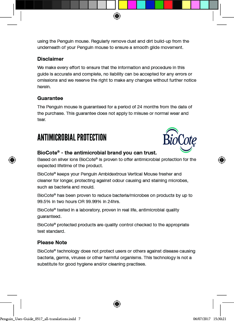 using the Penguin mouse. Regularly remove dust and dirt build-up from the underneath of your Penguin mouse to ensure a smooth glide movement.DisclaimerWe make every effort to ensure that the information and procedure in this guide is accurate and complete, no liability can be accepted for any errors or omissions and we reserve the right to make any changes without further notice herein.GuaranteeThe Penguin mouse is guaranteed for a period of 24 months from the date of the purchase. This guarantee does not apply to misuse or normal wear and tear.ANTIMICROBIAL PROTECTIONBioCote&reg; - the antimicrobial brand you can trust. Based on silver ions BioCote&reg; is proven to offer antimicrobial protection for the expected lifetime of the product. BioCote&reg; keeps your Penguin Ambidextrous Vertical Mouse fresher and cleaner for longer, protecting against odour causing and staining microbes, such as bacteria and mould.BioCote&reg; has been proven to reduce bacteria/microbes on products by up to 99.5% in two hours OR 99.99% in 24hrs.BioCote&reg; tested in a laboratory, proven in real life, antimicrobial quality guaranteed.BioCote&reg; protected products are quality control checked to the appropriate test standard.Please NoteBioCote&reg; technology does not protect users or others against disease causing bacteria, germs, viruses or other harmful organisms. This technology is not a substitute for good hygiene and/or cleaning practises.Penguin_User-Guide_0517_all-translations.indd   7 06/07/2017   15:30:21