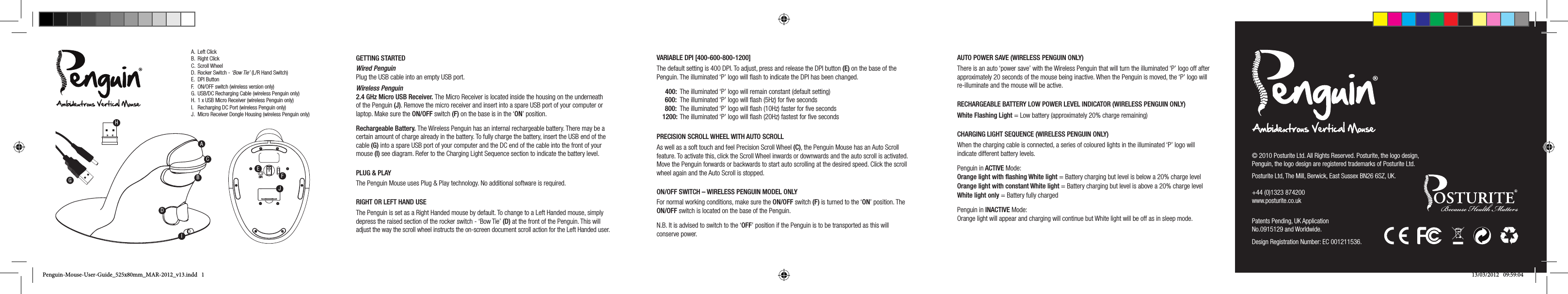 Front SideTop Bottom AngleBackA.  Left ClickB.  Right ClickC.  Scroll WheelD.  Rocker Switch - &lsquo;Bow Tie&rsquo; (L/R Hand Switch)E.  DPI ButtonF.  ON/OFF switch (wireless version only) G.  USB/DC Recharging Cable (wireless Penguin only)H.  1 x USB Micro Receiver (wireless Penguin only)I.  Recharging DC Port (wireless Penguin only)J.  Micro Receiver Dongle Housing (wireless Penguin only)Front SideTop Bottom AngleBackGETTING STARTEDWired Penguin Plug the USB cable into an empty USB port.   Wireless Penguin 2.4 GHz Micro USB Receiver. The Micro Receiver is located inside the housing on the underneath of the Penguin (J). Remove the micro receiver and insert into a spare USB port of your computer or laptop. Make sure the ON/OFF switch (F) on the base is in the &lsquo;ON&rsquo; position.Rechargeable Battery. The Wireless Penguin has an internal rechargeable battery. There may be a certain amount of charge already in the battery. To fully charge the battery, insert the USB end of the cable (G) into a spare USB port of your computer and the DC end of the cable into the front of your mouse (I) see diagram. Refer to the Charging Light Sequence section to indicate the battery level.PLUG &amp; PLAYThe Penguin Mouse uses Plug &amp; Play technology. No additional software is required.RIGHT OR LEFT HAND USEThe Penguin is set as a Right Handed mouse by default. To change to a Left Handed mouse, simply depress the raised section of the rocker switch - &lsquo;Bow Tie&rsquo; (D) at the front of the Penguin. This will adjust the way the scroll wheel instructs the on-screen document scroll action for the Left Handed user.VARIABLE DPI [400-600-800-1200]The default setting is 400 DPI. To adjust, press and release the DPI button (E) on the base of the Penguin. The illuminated &lsquo;P&rsquo; logo will ﬂash to indicate the DPI has been changed. 400:  The illuminated &lsquo;P&rsquo; logo will remain constant (default setting) 600:  The illuminated &lsquo;P&rsquo; logo will ﬂash (5Hz) for ﬁve seconds 800:  The illuminated &lsquo;P&rsquo; logo will ﬂash (10Hz) faster for ﬁve seconds 1200:   The illuminated &lsquo;P&rsquo; logo will ﬂash (20Hz) fastest for ﬁve secondsPRECISION SCROLL WHEEL WITH AUTO SCROLLAs well as a soft touch and feel Precision Scroll Wheel (C), the Penguin Mouse has an Auto Scroll feature. To activate this, click the Scroll Wheel inwards or downwards and the auto scroll is activated. Move the Penguin forwards or backwards to start auto scrolling at the desired speed. Click the scroll wheel again and the Auto Scroll is stopped.ON/OFF SWITCH &ndash; WIRELESS PENGUIN MODEL ONLYFor normal working conditions, make sure the ON/OFF switch (F) is turned to the &lsquo;ON&rsquo; position. The ON/OFF switch is located on the base of the Penguin.N.B. It is advised to switch to the &lsquo;OFF&rsquo; position if the Penguin is to be transported as this will conserve power.AUTO POWER SAVE (WIRELESS PENGUIN ONLY)There is an auto &lsquo;power save&rsquo; with the Wireless Penguin that will turn the illuminated &lsquo;P&rsquo; logo off after approximately 20 seconds of the mouse being inactive. When the Penguin is moved, the &lsquo;P&rsquo; logo will re-illuminate and the mouse will be active.RECHARGEABLE BATTERY LOW POWER LEVEL INDICATOR (WIRELESS PENGUIN ONLY)White Flashing Light = Low battery (approximately 20% charge remaining)CHARGING LIGHT SEQUENCE (WIRELESS PENGUIN ONLY)When the charging cable is connected, a series of coloured lights in the illuminated &lsquo;P&rsquo; logo will indicate different battery levels.Penguin in ACTIVE Mode: Orange light with ﬂashing White light = Battery charging but level is below a 20% charge level Orange light with constant White light = Battery charging but level is above a 20% charge level White light only = Battery fully chargedPenguin in INACTIVE Mode: Orange light will appear and charging will continue but White light will be off as in sleep mode.ACBIDEFJ&copy; 2010 Posturite Ltd. All Rights Reserved. Posturite, the logo design, Penguin, the logo design are registered trademarks of Posturite Ltd.Posturite Ltd, The Mill, Berwick, East Sussex BN26 6SZ, UK. +44 (0)1323 874200 www.posturite.co.uk Patents Pending, UK Application No.0915129 and Worldwide.Design Registration Number: EC 001211536.HGPenguin-Mouse-User-Guide_525x80mm_MAR-2012_v13.indd   1 13/03/2012   09:59:04