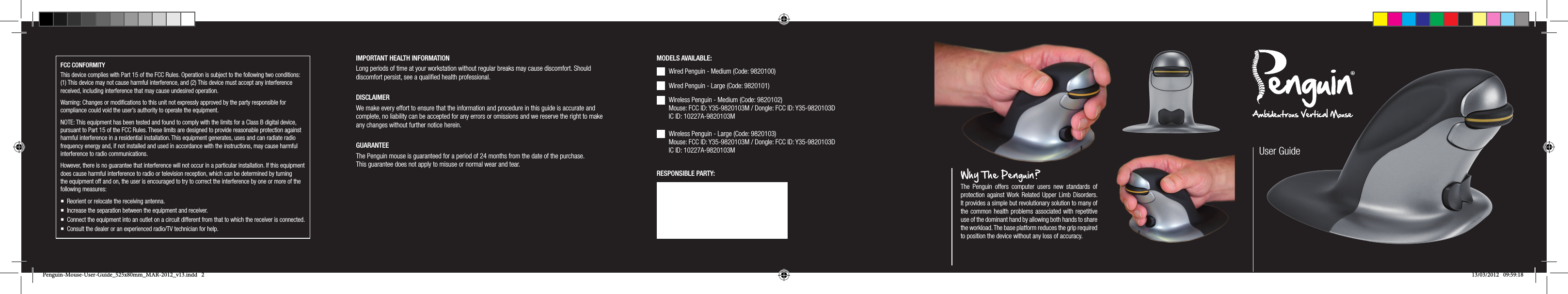 IMPORTANT HEALTH INFORMATIONLong periods of time at your workstation without regular breaks may cause discomfort. Should discomfort persist, see a qualiﬁed health professional.DISCLAIMERWe make every effort to ensure that the information and procedure in this guide is accurate and complete, no liability can be accepted for any errors or omissions and we reserve the right to make any changes without further notice herein.GUARANTEEThe Penguin mouse is guaranteed for a period of 24 months from the date of the purchase. This guarantee does not apply to misuse or normal wear and tear.User GuideWhy The Penguin ?The Penguin offers computer users new standards of protection against Work Related Upper Limb Disorders. It provides a simple but revolutionary solution to many of the common health problems associated with repetitive use of the dominant hand by allowing both hands to share the workload. The base platform reduces the grip required to position the device without any loss of accuracy.Wired Penguin - Medium (Code: 9820100) Wired Penguin - Large (Code: 9820101) Wireless Penguin - Medium (Code: 9820102) Mouse: FCC ID: Y35-9820103M / Dongle: FCC ID: Y35-9820103D IC ID: 10227A-9820103MWireless Penguin - Large (Code: 9820103) Mouse: FCC ID: Y35-9820103M / Dongle: FCC ID: Y35-9820103D IC ID: 10227A-9820103MMODELS AVAILABLE:RESPONSIBLE PARTY:FCC CONFORMITYThis device complies with Part 15 of the FCC Rules. Operation is subject to the following two conditions: (1) This device may not cause harmful interference, and (2) This device must accept any interference received, including interference that may cause undesired operation. Warning: Changes or modiﬁcations to this unit not expressly approved by the party responsible for compliance could void the user&rsquo;s authority to operate the equipment.NOTE: This equipment has been tested and found to comply with the limits for a Class B digital device, pursuant to Part 15 of the FCC Rules. These limits are designed to provide reasonable protection against harmful interference in a residential installation. This equipment generates, uses and can radiate radio frequency energy and, if not installed and used in accordance with the instructions, may cause harmful interference to radio communications.However, there is no guarantee that interference will not occur in a particular installation. If this equipment does cause harmful interference to radio or television reception, which can be determined by turning the equipment off and on, the user is encouraged to try to correct the interference by one or more of the following measures: Reorient or relocate the receiving antenna. Increase the separation between the equipment and receiver. Connect the equipment into an outlet on a circuit different from that to which the receiver is connected. Consult the dealer or an experienced radio/TV technician for help.Penguin-Mouse-User-Guide_525x80mm_MAR-2012_v13.indd   2 13/03/2012   09:59:18