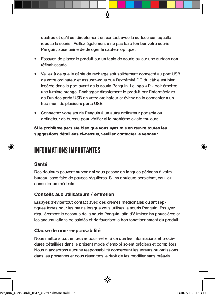 obstru&eacute; et qu&rsquo;il est directement en contact avec la surface sur laquelle repose la souris.  Veillez &eacute;galement &agrave; ne pas faire tomber votre souris Penguin, sous peine de d&eacute;loger le capteur optique.&bull;  Essayez de placer le produit sur un tapis de souris ou sur une surface non r&eacute;&eacute;chissante.&bull;  Veillez &agrave; ce que le c&acirc;ble de recharge soit solidement connect&eacute; au port USB de votre ordinateur et assurez-vous que l&rsquo;extr&eacute;mit&eacute; DC du c&acirc;ble est bien ins&eacute;r&eacute;e dans le port avant de la souris Penguin. Le logo &laquo; P &raquo; doit &eacute;mettre une lumi&egrave;re orange. Rechargez directement le produit par l&rsquo;interm&eacute;diaire de l&rsquo;un des ports USB de votre ordinateur et &eacute;vitez de le connecter &agrave; un hub muni de plusieurs ports USB. &bull;  Connectez votre souris Penguin &agrave; un autre ordinateur portable ou ordinateur de bureau pour v&eacute;rier si le probl&egrave;me existe toujours.Si le probl&egrave;me persiste bien que vous ayez mis en &oelig;uvre toutes les suggestions d&eacute;taill&eacute;es ci-dessus, veuillez contacter le vendeur.INFORMATIONS IMPORTANTESSant&eacute;Des douleurs peuvent survenir si vous passez de longues p&eacute;riodes &agrave; votre bureau, sans faire de pauses r&eacute;guli&egrave;res. Si les douleurs persistent, veuillez consulter un m&eacute;decin.Conseils aux utilisateurs / entretienEssayez d&rsquo;&eacute;viter tout contact avec des cr&egrave;mes m&eacute;dicinales ou antisep-tiques fortes pour les mains lorsque vous utilisez la souris Penguin. Essuyez r&eacute;guli&egrave;rement le dessous de la souris Penguin, an d&rsquo;&eacute;liminer les poussi&egrave;res et les accumulations de salet&eacute;s et de favoriser le bon fonctionnement du produit.Clause de non-responsabilit&eacute;Nous mettons tout en &oelig;uvre pour veiller &agrave; ce que les informations et proc&eacute;-dures d&eacute;taill&eacute;es dans le pr&eacute;sent mode d&rsquo;emploi soient pr&eacute;cises et compl&egrave;tes. Nous n&rsquo;acceptons aucune responsabilit&eacute; concernant les erreurs ou omissions dans les pr&eacute;sentes et nous r&eacute;servons le droit de les modier sans pr&eacute;avis.Penguin_User-Guide_0517_all-translations.indd   15 06/07/2017   15:30:21