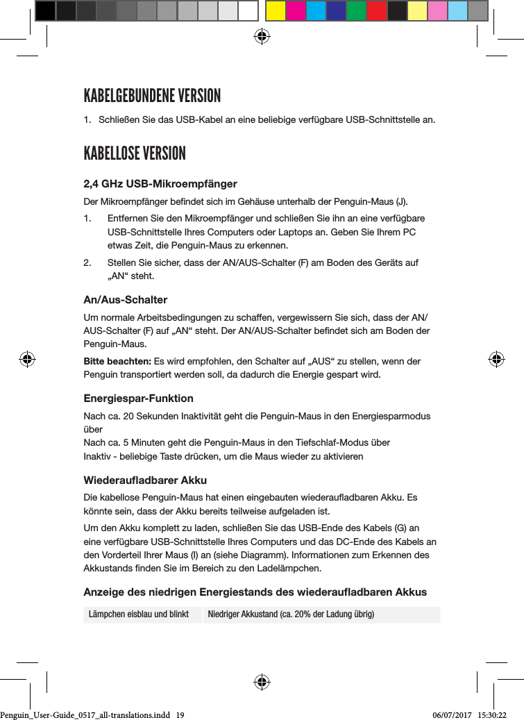 KABELGEBUNDENE VERSION1.  Schlie&szlig;en Sie das USB-Kabel an eine beliebige verf&uuml;gbare USB-Schnittstelle an.KABELLOSE VERSION2,4 GHz USB-Mikroempf&auml;ngerDer Mikroempf&auml;nger bendet sich im Geh&auml;use unterhalb der Penguin-Maus (J). 1.  Entfernen Sie den Mikroempf&auml;nger und schlie&szlig;en Sie ihn an eine verf&uuml;gbare USB-Schnittstelle Ihres Computers oder Laptops an. Geben Sie Ihrem PC etwas Zeit, die Penguin-Maus zu erkennen.2.  Stellen Sie sicher, dass der AN/AUS-Schalter (F) am Boden des Ger&auml;ts auf &bdquo;AN&ldquo; steht.An/Aus-SchalterUm normale Arbeitsbedingungen zu schaffen, vergewissern Sie sich, dass der AN/AUS-Schalter (F) auf &bdquo;AN&ldquo; steht. Der AN/AUS-Schalter bendet sich am Boden der Penguin-Maus.Bitte beachten: Es wird empfohlen, den Schalter auf &bdquo;AUS&ldquo; zu stellen, wenn der Penguin transportiert werden soll, da dadurch die Energie gespart wird.Energiespar-FunktionNach ca. 20 Sekunden Inaktivit&auml;t geht die Penguin-Maus in den Energiesparmodus &uuml;ber Nach ca. 5 Minuten geht die Penguin-Maus in den Tiefschlaf-Modus &uuml;ber Inaktiv - beliebige Taste dr&uuml;cken, um die Maus wieder zu aktivierenWiederauﬂadbarer AkkuDie kabellose Penguin-Maus hat einen eingebauten wiederauadbaren Akku. Es k&ouml;nnte sein, dass der Akku bereits teilweise aufgeladen ist. Um den Akku komplett zu laden, schlie&szlig;en Sie das USB-Ende des Kabels (G) an eine verf&uuml;gbare USB-Schnittstelle Ihres Computers und das DC-Ende des Kabels an den Vorderteil Ihrer Maus (I) an (siehe Diagramm). Informationen zum Erkennen des Akkustands nden Sie im Bereich zu den Ladel&auml;mpchen.Anzeige des niedrigen Energiestands des wiederauﬂadbaren AkkusL&auml;mpchen eisblau und blinkt Niedriger Akkustand (ca. 20% der Ladung &uuml;brig)Penguin_User-Guide_0517_all-translations.indd   19 06/07/2017   15:30:22