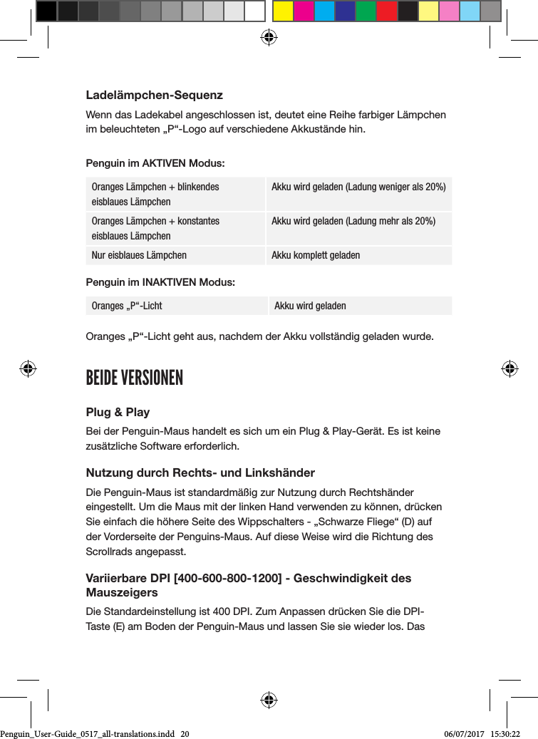 Ladel&auml;mpchen-SequenzWenn das Ladekabel angeschlossen ist, deutet eine Reihe farbiger L&auml;mpchen im beleuchteten &bdquo;P&ldquo;-Logo auf verschiedene Akkust&auml;nde hin. Penguin im AKTIVEN Modus:Oranges L&auml;mpchen + blinkendes  eisblaues L&auml;mpchenAkku wird geladen (Ladung weniger als 20%)Oranges L&auml;mpchen + konstantes  eisblaues L&auml;mpchenAkku wird geladen (Ladung mehr als 20%)Nur eisblaues L&auml;mpchen Akku komplett geladenPenguin im INAKTIVEN Modus:Oranges &bdquo;P&ldquo;-Licht  Akku wird geladen Oranges &bdquo;P&ldquo;-Licht geht aus, nachdem der Akku vollst&auml;ndig geladen wurde.BEIDE VERSIONENPlug &amp; PlayBei der Penguin-Maus handelt es sich um ein Plug &amp; Play-Ger&auml;t. Es ist keine zus&auml;tzliche Software erforderlich.Nutzung durch Rechts- und Linksh&auml;nderDie Penguin-Maus ist standardm&auml;&szlig;ig zur Nutzung durch Rechtsh&auml;nder eingestellt. Um die Maus mit der linken Hand verwenden zu k&ouml;nnen, dr&uuml;cken Sie einfach die h&ouml;here Seite des Wippschalters - &bdquo;Schwarze Fliege&ldquo; (D) auf der Vorderseite der Penguins-Maus. Auf diese Weise wird die Richtung des Scrollrads angepasst.Variierbare DPI [400-600-800-1200] - Geschwindigkeit des MauszeigersDie Standardeinstellung ist 400 DPI. Zum Anpassen dr&uuml;cken Sie die DPI-Taste (E) am Boden der Penguin-Maus und lassen Sie sie wieder los. Das Penguin_User-Guide_0517_all-translations.indd   20 06/07/2017   15:30:22