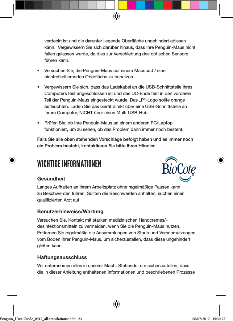 verdeckt ist und die darunter liegende Ober&auml;che ungehindert ablesen kann.  Vergewissern Sie sich dar&uuml;ber hinaus, dass Ihre Penguin-Maus nicht fallen gelassen wurde, da dies zur Verschiebung des optischen Sensors f&uuml;hren kann.&bull;  Versuchen Sie, die Penguin-Maus auf einem Mauspad / einer nichtrefkeltierenden Ober&auml;che zu benutzen&bull;  Vergewissern Sie sich, dass das Ladekabel an die USB-Schnittstelle Ihres Computers fest angeschlossen ist und das DC-Ende fest in den vorderen Teil der Penguin-Maus eingesteckt wurde. Das &bdquo;P&ldquo;-Logo sollte orange aueuchten. Laden Sie das Ger&auml;t direkt &uuml;ber eine USB-Schnittstelle an Ihrem Computer, NICHT &uuml;ber einen Multi-USB-Hub. &bull;  Pr&uuml;fen Sie, ob Ihre Penguin-Maus an einem anderen PC/Laptop funktioniert, um zu sehen, ob das Problem dann immer noch besteht.Falls Sie alle oben stehenden Vorschl&auml;ge befolgt haben und es immer noch ein Problem besteht, kontaktieren Sie bitte Ihren H&auml;ndler.WICHTIGE INFORMATIONENGesundheitLanges Aufhalten an Ihrem Arbeitsplatz ohne regelm&auml;&szlig;ige Pausen kann zu Beschwerden f&uuml;hren. Sollten die Beschwerden anhalten, suchen einen qualizierten Arzt aufBenutzerhinweise/WartungVersuchen Sie, Kontakt mit starken medizinischen Handcremes/-desinfektionsmitteln zu vermeiden, wenn Sie die Penguin-Maus nutzen. Entfernen Sie regelm&auml;&szlig;ig die Ansammlungen von Staub und Verschmutzungen vom Boden Ihrer Penguin-Maus, um sicherzustellen, dass diese ungehindert gleiten kann.HaftungsausschlussWir unternehmen alles in unserer Macht Stehende, um sicherzustellen, dass die in dieser Anleitung enthaltenen Informationen und beschriebenen Prozesse Penguin_User-Guide_0517_all-translations.indd   23 06/07/2017   15:30:22