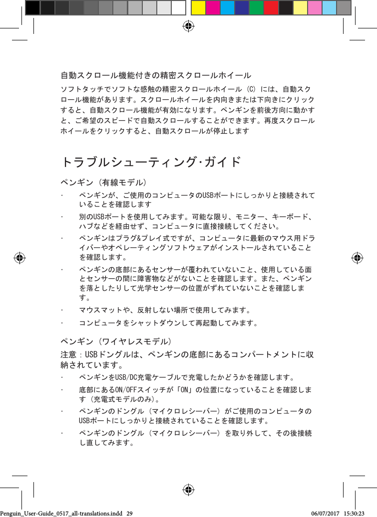 自動スクロール機能付きの精密スクロールホイールソフトタッチでソフトな感触の精密スクロールホイール (C) には、自動スクロール機能があります。スクロールホイールを内向きまたは下向きにクリックすると、自動スクロール機能が有効になります。ペンギンを前後方向に動かすと、ご希望のスピードで自動スクロールすることができます。再度スクロールホイールをクリックすると、自動スクロールが停止します  トラブルシューティング･ガイドペンギン (有線モデル)&bull;  ペンギンが、ご使用のコンピュータのUSBポートにしっかりと接続されていることを確認します&bull;  別のUSBポートを使用してみます。可能な限り、モニター、キーボード、ハブなどを経由せず、コンピュータに直接接続してください。&bull;  ペンギンはプラグ&amp;プレイ式ですが、コンピュータに最新のマウス用ドライバーやオペレーティングソフトウェアがインストールされていることを確認します。&bull;  ペンギンの底部にあるセンサーが覆われていないこと、使用している面とセンサーの間に障害物などがないことを確認します。また、ペンギンを落としたりして光学センサーの位置がずれていないことを確認します。&bull;  マウスマットや、反射しない場所で使用してみます。&bull;  コンピュータをシャットダウンして再起動してみます。ペンギン (ワイヤレスモデル)注意：USBドングルは、ペンギンの底部にあるコンパートメントに収納されています。&bull;  ペンギンをUSB/DC充電ケーブルで充電したかどうかを確認します。&bull;  底部にあるON/OFFスイッチが「ON」の位置になっていることを確認します (充電式モデルのみ)。&bull;  ペンギンのドングル (マイクロレシーバー) がご使用のコンピュータのUSBポートにしっかりと接続されていることを確認します。&bull;  ペンギンのドングル (マイクロレシーバー) を取り外して、その後接続し直してみます。Penguin_User-Guide_0517_all-translations.indd   29 06/07/2017   15:30:23