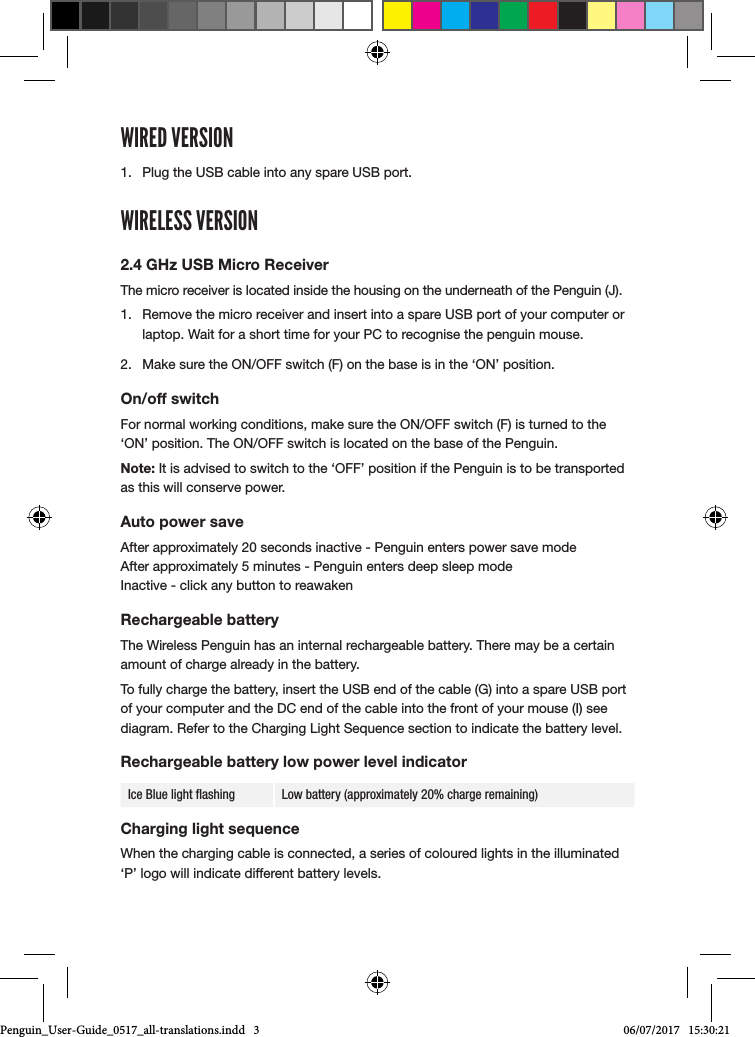 WIRED VERSION1.  Plug the USB cable into any spare USB port.WIRELESS VERSION2.4 GHz USB Micro ReceiverThe micro receiver is located inside the housing on the underneath of the Penguin (J). 1.  Remove the micro receiver and insert into a spare USB port of your computer or laptop. Wait for a short time for your PC to recognise the penguin mouse.2.  Make sure the ON/OFF switch (F) on the base is in the &lsquo;ON&rsquo; position.On/off switchFor normal working conditions, make sure the ON/OFF switch (F) is turned to the &lsquo;ON&rsquo; position. The ON/OFF switch is located on the base of the Penguin.Note: It is advised to switch to the &lsquo;OFF&rsquo; position if the Penguin is to be transported as this will conserve power.Auto power saveAfter approximately 20 seconds inactive - Penguin enters power save mode  After approximately 5 minutes - Penguin enters deep sleep mode  Inactive - click any button to reawakenRechargeable batteryThe Wireless Penguin has an internal rechargeable battery. There may be a certain amount of charge already in the battery. To fully charge the battery, insert the USB end of the cable (G) into a spare USB port of your computer and the DC end of the cable into the front of your mouse (I) see diagram. Refer to the Charging Light Sequence section to indicate the battery level.Rechargeable battery low power level indicatorIce Blue light ﬂashing Low battery (approximately 20% charge remaining)Charging light sequenceWhen the charging cable is connected, a series of coloured lights in the illuminated &lsquo;P&rsquo; logo will indicate different battery levels. Penguin_User-Guide_0517_all-translations.indd   3 06/07/2017   15:30:21