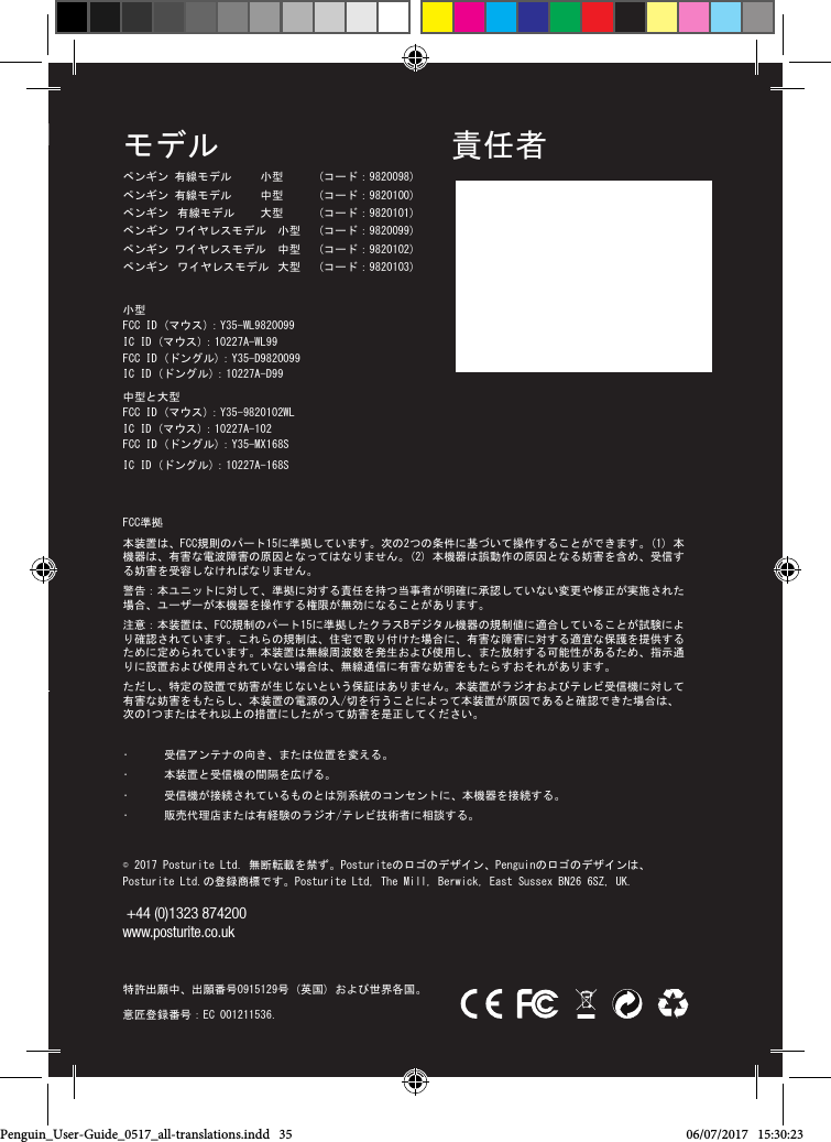 &copy; 2017 Posturite Ltd. 無断転載を禁ず。Posturiteのロゴのデザイン、Penguinのロゴのデザインは、 Posturite Ltd.の登録商標です。Posturite Ltd, The Mill, Berwick, East Sussex BN26 6SZ, UK.   +44 (0)1323 874200  www.posturite.co.uk   特許出願中、出願番号0915129号 (英国) および世界各国。 意匠登録番号：EC 001211536.FCC準拠本装置は、FCC規則のパート15に準拠しています。次の2つの条件に基づいて操作することができます。(1) 本機器は、有害な電波障害の原因となってはなりません。(2) 本機器は誤動作の原因となる妨害を含め、受信する妨害を受容しなければなりません。  警告：本ユニットに対して、準拠に対する責任を持つ当事者が明確に承認していない変更や修正が実施された場合、ユーザーが本機器を操作する権限が無効になることがあります。 注意：本装置は、FCC規制のパート15に準拠したクラスBデジタル機器の規制値に適合していることが試験により確認されています。これらの規制は、住宅で取り付けた場合に、有害な障害に対する適宜な保護を提供するために定められています。本装置は無線周波数を発生および使用し、また放射する可能性があるため、指示通りに設置および使用されていない場合は、無線通信に有害な妨害をもたらすおそれがあります。 ただし、特定の設置で妨害が生じないという保証はありません。本装置がラジオおよびテレビ受信機に対して有害な妨害をもたらし、本装置の電源の入/切を行うことによって本装置が原因であると確認できた場合は、次の1つまたはそれ以上の措置にしたがって妨害を是正してください。 &bull;  受信アンテナの向き、または位置を変える。&bull;  本装置と受信機の間隔を広げる。 &bull;  受信機が接続されているものとは別系統のコンセントに、本機器を接続する。&bull;  販売代理店または有経験のラジオ/テレビ技術者に相談する。モデルペンギン 有線モデル     小型       (コード：9820098) ペンギン 有線モデル     中型        (コード：9820100)ペンギン  有線モデル      大型        (コード：9820101) ペンギン ワイヤレスモデル  小型   (コード：9820099) ペンギン ワイヤレスモデル  中型   (コード：9820102) ペンギン  ワイヤレスモデル  大型    (コード：9820103) 小型 FCC ID (マウス)：Y35-WL9820099   IC ID (マウス)：10227A-WL99 FCC ID (ドングル)：Y35-D9820099   IC ID (ドングル)：10227A-D99中型と大型 FCC ID (マウス)：Y35-9820102WL   IC ID (マウス)：10227A-102   FCC ID (ドングル)：Y35-MX168S   IC ID (ドングル)：10227A-168S 責任者&copy; 2017 Posturite Ltd. Alle Rechte vorbehalten. Posturite, das Logo-Design, Penguin, das Logo-Design sind eingetragene Markenzeichen von Posturite Ltd. Posturite Ltd, The Mill, Berwick, East Sussex BN26 6SZ, Gro&szlig;britannien.  +44 (0)1323 874200 www.posturite.co.uk Patente anh&auml;ngig, GB-Anmeldung  Nr. 0915129 und weltweit. Design-Registrierungsnummer: EC 001211536.FCC-KOMFORMIT&Auml;TDieses Ger&auml;t entspricht Teil 15 der Regelungen der US-amerikanischen Federal Communications Commission. Das Ger&auml;t darf unter folgenden zwei Bedingungen genutzt werden: (1) Das Ger&auml;t darf keine sch&auml;dlichen St&ouml;rungen verursachen, und (2) Dieses Ger&auml;t muss den Empfang aller St&ouml;rungen zulassen, einschlie&szlig;lich St&ouml;rungen, die zu einem unerw&uuml;nschten Betrieb f&uuml;hren k&ouml;nnen.  Warnung: Sollten an diesem Ger&auml;t &Auml;nderungen oder Modiﬁkationen vorgenommen werden, die von der f&uuml;r die Konformit&auml;t zust&auml;ndigen Partei nicht ausdr&uuml;cklich bewilligt wurden, kann der Benutzer sein Recht auf Nutzung des Ger&auml;ts verlieren. BITTE BEACHTEN: Dieses Ger&auml;t wurde getestet, und es wurde festgestellt, dass es mit Grenzwerten f&uuml;r ein Digitalger&auml;t der Klasse B gem&auml;&szlig; Teil 15 der FCC-Regelungen konform ist. Diese Grenzwerte dienen dazu, einen angemessenen Schutz gegen sch&auml;dliche St&ouml;rungen in einem Wohnbereich zu bieten. Dieses Ger&auml;t erzeugt, verwendet und strahlt u.U. Hochfrequenzenergie aus und kann, falls es nicht in Entsprechung mit den Anleitungen installiert und genutzt wird, sch&auml;dliche St&ouml;rungen von Funkverbindungen verursachen. Jedoch kann nicht garantiert werden, dass es nach der Installation zu keinen St&ouml;rungen kommen wird. Sollte dieses Ger&auml;t wirklich sch&auml;dliche St&ouml;rungen des Radio- oder Fernsehempfangs verursachen (dies kann durch Aus- und wieder Einschalten des Ger&auml;tes festgestellt werden), wird der Benutzer angehalten, die St&ouml;rungen durch Ergreifen folgender Ma&szlig;nahmen (einer oder mehrerer) zu beheben:  Die Empfangsantenne neu ausrichten oder die Position der Antenne wechseln Den Abstand zwischen dem Ger&auml;t und dem Empf&auml;nger erh&ouml;hen Das Ger&auml;t an einen Ausgang in einem Schaltkreis anschlie&szlig;en, der nicht mit dem, an den der Empf&auml;nger angeschlossen ist, identisch ist Sollten Sie Hilfe brauchen, setzen Sie sich bitte mit dem H&auml;ndler oder mit einem erfahrenen Radio-/Fernsehtechniker in Verbindung.VERANTWORTLICHE PARTEIPenguin_User-Guide_0517_all-translations.indd   35 06/07/2017   15:30:23