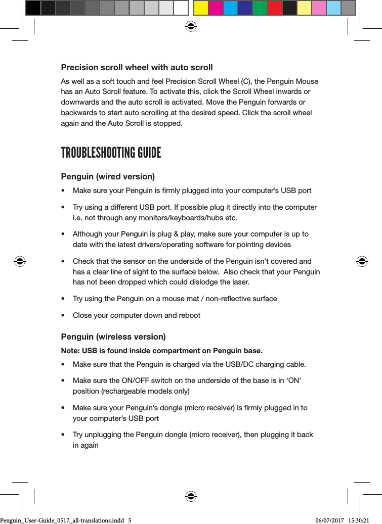 Precision scroll wheel with auto scrollAs well as a soft touch and feel Precision Scroll Wheel (C), the Penguin Mouse has an Auto Scroll feature. To activate this, click the Scroll Wheel inwards or downwards and the auto scroll is activated. Move the Penguin forwards or backwards to start auto scrolling at the desired speed. Click the scroll wheel again and the Auto Scroll is stopped.TROUBLESHOOTING GUIDEPenguin (wired version)&bull;  Make sure your Penguin is rmly plugged into your computer&rsquo;s USB port&bull;  Try using a different USB port. If possible plug it directly into the computer i.e. not through any monitors/keyboards/hubs etc.&bull;  Although your Penguin is plug &amp; play, make sure your computer is up to date with the latest drivers/operating software for pointing devices&bull;  Check that the sensor on the underside of the Penguin isn&rsquo;t covered and has a clear line of sight to the surface below.  Also check that your Penguin has not been dropped which could dislodge the laser.&bull;  Try using the Penguin on a mouse mat / non-reective surface&bull;  Close your computer down and rebootPenguin (wireless version)Note: USB is found inside compartment on Penguin base.&bull;  Make sure that the Penguin is charged via the USB/DC charging cable.&bull;  Make sure the ON/OFF switch on the underside of the base is in &lsquo;ON&rsquo; position (rechargeable models only)&bull;  Make sure your Penguin&rsquo;s dongle (micro receiver) is rmly plugged in to your computer&rsquo;s USB port&bull;  Try unplugging the Penguin dongle (micro receiver), then plugging it back in againPenguin_User-Guide_0517_all-translations.indd   5 06/07/2017   15:30:21