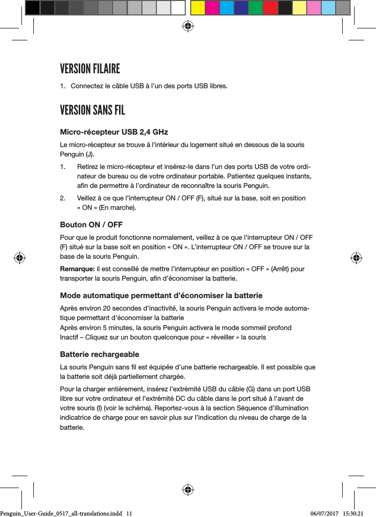 VERSION FILAIRE1.  Connectez le c&acirc;ble USB &agrave; l&rsquo;un des ports USB libres.VERSION SANS FILMicro-r&eacute;cepteur USB 2,4 GHzLe micro-r&eacute;cepteur se trouve &agrave; l&rsquo;int&eacute;rieur du logement situ&eacute; en dessous de la souris Penguin (J). 1.  Retirez le micro-r&eacute;cepteur et ins&eacute;rez-le dans l&rsquo;un des ports USB de votre ordi-nateur de bureau ou de votre ordinateur portable. Patientez quelques instants, an de permettre &agrave; l&rsquo;ordinateur de reconna&icirc;tre la souris Penguin.2.  Veillez &agrave; ce que l&rsquo;interrupteur ON / OFF (F), situ&eacute; sur la base, soit en position  &laquo; ON &raquo; (En marche).Bouton ON / OFFPour que le produit fonctionne normalement, veillez &agrave; ce que l&rsquo;interrupteur ON / OFF (F) situ&eacute; sur la base soit en position &laquo; ON &raquo;. L&rsquo;interrupteur ON / OFF se trouve sur la base de la souris Penguin.Remarque: il est conseill&eacute; de mettre l&rsquo;interrupteur en position &laquo; OFF &raquo; (Arr&ecirc;t) pour transporter la souris Penguin, an d&rsquo;&eacute;conomiser la batterie.Mode automatique permettant d&rsquo;&eacute;conomiser la batterieApr&egrave;s environ 20 secondes d&rsquo;inactivit&eacute;, la souris Penguin activera le mode automa-tique permettant d&rsquo;&eacute;conomiser la batterie Apr&egrave;s environ 5 minutes, la souris Penguin activera le mode sommeil profond  Inactif &ndash; Cliquez sur un bouton quelconque pour &laquo; r&eacute;veiller &raquo; la sourisBatterie rechargeableLa souris Penguin sans l est &eacute;quip&eacute;e d&rsquo;une batterie rechargeable. Il est possible que la batterie soit d&eacute;j&agrave; partiellement charg&eacute;e. Pour la charger enti&egrave;rement, ins&eacute;rez l&rsquo;extr&eacute;mit&eacute; USB du c&acirc;ble (G) dans un port USB libre sur votre ordinateur et l&rsquo;extr&eacute;mit&eacute; DC du c&acirc;ble dans le port situ&eacute; &agrave; l&rsquo;avant de votre souris (I) (voir le sch&eacute;ma). Reportez-vous &agrave; la section S&eacute;quence d&rsquo;illumination indicatrice de charge pour en savoir plus sur l&rsquo;indication du niveau de charge de la batterie.Penguin_User-Guide_0517_all-translations.indd   11 06/07/2017   15:30:21