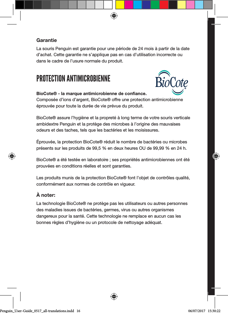 Gebrauchsanleitungposturite.co.uk/penguinGarantieLa souris Penguin est garantie pour une p&eacute;riode de 24 mois &agrave; partir de la date d&rsquo;achat. Cette garantie ne s&rsquo;applique pas en cas d&rsquo;utilisation incorrecte ou dans le cadre de l&rsquo;usure normale du produit.PROTECTION ANTIMICROBIENNEBioCote&reg; - la marque antimicrobienne de conﬁance. Compos&eacute;e d&rsquo;ions d&rsquo;argent, BioCote&reg; offre une protection antimicrobienne &eacute;prouv&eacute;e pour toute la dur&eacute;e de vie pr&eacute;vue du produit. BioCote&reg; assure l&rsquo;hygi&egrave;ne et la propret&eacute; &agrave; long terme de votre souris verticale ambidextre Penguin et la prot&egrave;ge des microbes &agrave; l&rsquo;origine des mauvaises odeurs et des taches, tels que les bact&eacute;ries et les moisissures.&Eacute;prouv&eacute;e, la protection BioCote&reg; r&eacute;duit le nombre de bact&eacute;ries ou microbes pr&eacute;sents sur les produits de 99,5 % en deux heures OU de 99,99 % en 24 h.BioCote&reg; a &eacute;t&eacute; test&eacute;e en laboratoire ; ses propri&eacute;t&eacute;s antimicrobiennes ont &eacute;t&eacute; prouv&eacute;es en conditions r&eacute;elles et sont garanties.Les produits munis de la protection BioCote&reg; font l&rsquo;objet de contr&ocirc;les qualit&eacute;, conform&eacute;ment aux normes de contr&ocirc;le en vigueur.&Agrave; noter:La technologie BioCote&reg; ne prot&egrave;ge pas les utilisateurs ou autres personnes des maladies issues de bact&eacute;ries, germes, virus ou autres organismes dangereux pour la sant&eacute;. Cette technologie ne remplace en aucun cas les bonnes r&egrave;gles d&rsquo;hygi&egrave;ne ou un protocole de nettoyage ad&eacute;quat.Penguin_User-Guide_0517_all-translations.indd   16 06/07/2017   15:30:22