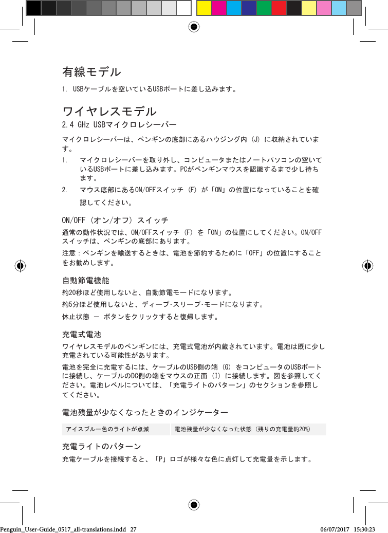 有線モデル1. USBケーブルを空いているUSBポートに差し込みます。ワイヤレスモデル 2.4 GHz USBマイクロレシーバーマイクロレシーバーは、ペンギンの底部にあるハウジング内 (J) に収納されています。 1.  マイクロレシーバーを取り外し、コンピュータまたはノートパソコンの空いているUSBポートに差し込みます。PCがペンギンマウスを認識するまで少し待ちます。2.  マウス底部にあるON/OFFスイッチ (F) が「ON」の位置になっていることを確認してください。ON/OFF (オン/オフ) スイッチ通常の動作状況では、ON/OFFスイッチ (F) を「ON」の位置にしてください。ON/OFFスイッチは、ペンギンの底部にあります。注意：ペンギンを輸送するときは、電池を節約するために「OFF」の位置にすることをお勧めします。自動節電機能約20秒ほど使用しないと、自動節電モードになります。約5分ほど使用しないと、ディープ･スリープ･モードになります。休止状態 － ボタンをクリックすると復帰します。充電式電池ワイヤレスモデルのペンギンには、充電式電池が内蔵されています。電池は既に少し充電されている可能性があります。 電池を完全に充電するには、ケーブルのUSB側の端 (G) をコンピュータのUSBポートに接続し、ケーブルのDC側の端をマウスの正面 (I) に接続します。図を参照してください。電池レベルについては、「充電ライトのパターン」のセクションを参照してください。電池残量が少なくなったときのインジケーターアイスブルー色のライトが点滅    電池残量が少なくなった状態 (残りの充電量約20%)充電ライトのパターン充電ケーブルを接続すると、「P」ロゴが様々な色に点灯して充電量を示します。Penguin_User-Guide_0517_all-translations.indd   27 06/07/2017   15:30:23