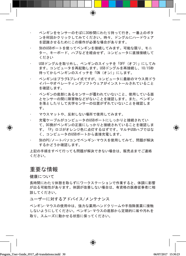 &bull;  ペンギンをセンサーのそばに30秒間にわたり持って行き、一番上のボタンを何回かクリックしてみてください。時々、ドングルにハードウェアを認識させるためにこの操作が必要な場合があります。&bull;  別のUSBポートを使ってペンギンを接続してみます。可能な限り、モニター、キーボード、ハブなどを経由せず、コンピュータに直接接続してください&bull;  USBドングルを取り外し、ペンギンのスイッチを「OFF (オフ)」にしてみます。コンピュータを再起動します。USBドングルを再接続し、10/15秒待ってからペンギンのスイッチを「ON (オン)」にします。&bull;  ペンギンはプラグ&amp;プレイ式ですが、コンピュータに最新のマウス用ドライバーやオペレーティングソフトウェアがインストールされていることを確認します。&bull;  ペンギンの底部にあるセンサーが覆われていないこと、使用している面とセンサーの間に障害物などがないことを確認します。また、ペンギンを落としたりして光学センサーの位置がずれていないことを確認します。&bull;  マウスマットや、反射しない場所で使用してみます。&bull;  充電ケーブルがコンピュータのUSBポートにしっかりと接続されていて、DC側がペンギンの正面にしっかりと接続されていることを確認します。「P」ロゴがオレンジ色に点灯するはずです。マルチUSBハブではなく、コンピュータのUSBポートから直接充電します。 &bull;  別のPC/ノートパソコンでペンギン･マウスを使用してみて、問題が解決するかどうか確認します。上記の手順をすべて行っても問題が解決できない場合は、販売点までご連絡ください。 重要な情報健康について長時間にわたり休憩を取らずにワークステーションで作業すると、体調に影響が出る可能性があります。体調が改善しない場合は、有資格の医療従事者に相談してください。ユーザーに対するアドバイス/メンテナンスペンギン･マウスの使用中は、強力な薬用ハンドクリームや手指除菌薬に接触しないようにしてください。ペンギン･マウスの底部から定期的に埃や汚れを取り、スムーズに動かせる状態に保ってください。Penguin_User-Guide_0517_all-translations.indd   30 06/07/2017   15:30:23