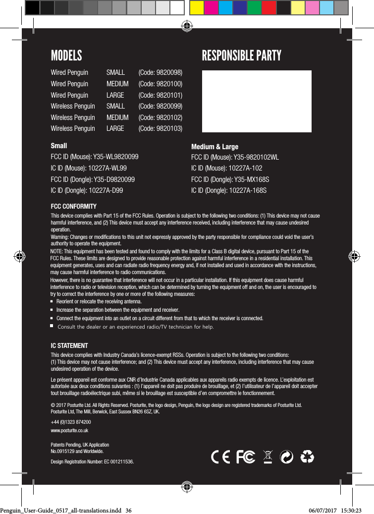 &copy; 2017 Posturite Ltd. All Rights Reserved. Posturite, the logo design, Penguin, the logo design are registered trademarks of Posturite Ltd. Posturite Ltd, The Mill, Berwick, East Sussex BN26 6SZ, UK.+44 (0)1323 874200 www.posturite.co.uk Patents Pending, UK Application No.0915129 and Worldwide.Design Registration Number: EC 001211536.FCC CONFORMITYThis device complies with Part 15 of the FCC Rules. Operation is subject to the following two conditions: (1) This device may not cause harmful interference, and (2) This device must accept any interference received, including interference that may cause undesired operation. Warning: Changes or modiﬁcations to this unit not expressly approved by the party responsible for compliance could void the user&rsquo;s authority to operate the equipment.NOTE: This equipment has been tested and found to comply with the limits for a Class B digital device, pursuant to Part 15 of the FCC Rules. These limits are designed to provide reasonable protection against harmful interference in a residential installation. This equipment generates, uses and can radiate radio frequency energy and, if not installed and used in accordance with the instructions, may cause harmful interference to radio communications.However, there is no guarantee that interference will not occur in a particular installation. If this equipment does cause harmful interference to radio or television reception, which can be determined by turning the equipment off and on, the user is encouraged to try to correct the interference by one or more of the following measures: Reorient or relocate the receiving antenna. Increase the separation between the equipment and receiver. Connect the equipment into an outlet on a circuit different from that to which the receiver is connected.      Consult the dealer or an experienced radio/TV technician for help.IC STATEMENTThis device complies with Industry Canada&rsquo;s licence-exempt RSSs. Operation is subject to the following two conditions:  (1) This device may not cause interference; and (2) This device must accept any interference, including interference that may cause undesired operation of the device. Le pr&eacute;sent appareil est conforme aux CNR d&rsquo;Industrie Canada applicables aux appareils radio exempts de licence. L&rsquo;exploitation est autoris&eacute;e aux deux conditions suivantes : (1) l&rsquo;appareil ne doit pas produire de brouillage, et (2) l&rsquo;utilisateur de l&rsquo;appareil doit accepter tout brouillage radio&eacute;lectrique subi, m&ecirc;me si le brouillage est susceptible d&rsquo;en compromettre le fonctionnement. MODELSWired Penguin  SMALL  (Code: 9820098)Wired Penguin  MEDIUM  (Code: 9820100)Wired Penguin  LARGE  (Code: 9820101)Wireless Penguin  SMALL  (Code: 9820099)Wireless Penguin  MEDIUM  (Code: 9820102) Wireless Penguin  LARGE  (Code: 9820103)SmallFCC ID (Mouse): Y35-WL9820099 IC ID (Mouse): 10227A-WL99 FCC ID (Dongle): Y35-D9820099 IC ID (Dongle): 10227A-D99Medium &amp; Large FCC ID (Mouse): Y35-9820102WL IC ID (Mouse): 10227A-102 FCC ID (Dongle): Y35-MX168S IC ID (Dongle): 10227A-168SRESPONSIBLE PARTYPenguin_User-Guide_0517_all-translations.indd   36 06/07/2017   15:30:23