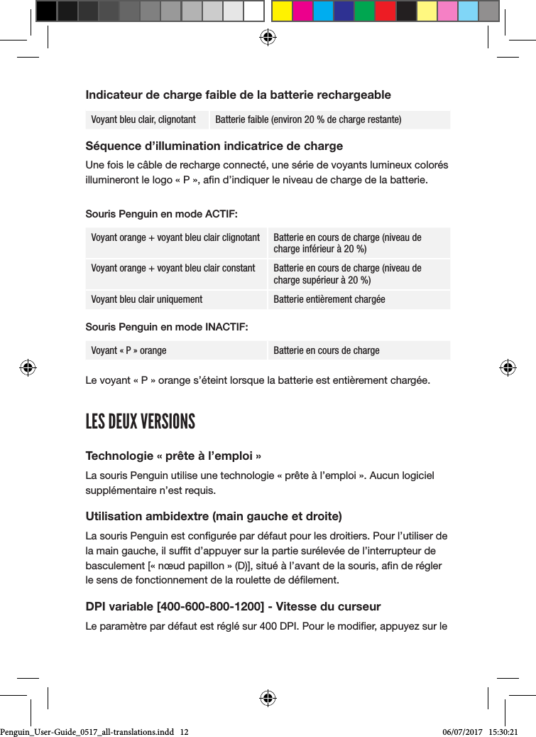 Indicateur de charge faible de la batterie rechargeableVoyant bleu clair, clignotant Batterie faible (environ 20 % de charge restante)S&eacute;quence d&rsquo;illumination indicatrice de chargeUne fois le c&acirc;ble de recharge connect&eacute;, une s&eacute;rie de voyants lumineux color&eacute;s illumineront le logo &laquo; P &raquo;, an d&rsquo;indiquer le niveau de charge de la batterie. Souris Penguin en mode ACTIF:Voyant orange + voyant bleu clair clignotant Batterie en cours de charge (niveau de charge inf&eacute;rieur &agrave; 20 %)Voyant orange + voyant bleu clair constant Batterie en cours de charge (niveau de charge sup&eacute;rieur &agrave; 20 %)Voyant bleu clair uniquement Batterie enti&egrave;rement charg&eacute;eSouris Penguin en mode INACTIF:Voyant &laquo; P &raquo; orange Batterie en cours de charge Le voyant &laquo; P &raquo; orange s&rsquo;&eacute;teint lorsque la batterie est enti&egrave;rement charg&eacute;e.LES DEUX VERSIONSTechnologie &laquo; pr&ecirc;te &agrave; l&rsquo;emploi &raquo;La souris Penguin utilise une technologie &laquo; pr&ecirc;te &agrave; l&rsquo;emploi &raquo;. Aucun logiciel suppl&eacute;mentaire n&rsquo;est requis.Utilisation ambidextre (main gauche et droite)La souris Penguin est congur&eacute;e par d&eacute;faut pour les droitiers. Pour l&rsquo;utiliser de la main gauche, il suft d&rsquo;appuyer sur la partie sur&eacute;lev&eacute;e de l&rsquo;interrupteur de basculement [&laquo; n&oelig;ud papillon &raquo; (D)], situ&eacute; &agrave; l&rsquo;avant de la souris, an de r&eacute;gler le sens de fonctionnement de la roulette de d&eacute;lement.DPI variable [400-600-800-1200] - Vitesse du curseurLe param&egrave;tre par d&eacute;faut est r&eacute;gl&eacute; sur 400 DPI. Pour le modier, appuyez sur le Penguin_User-Guide_0517_all-translations.indd   12 06/07/2017   15:30:21