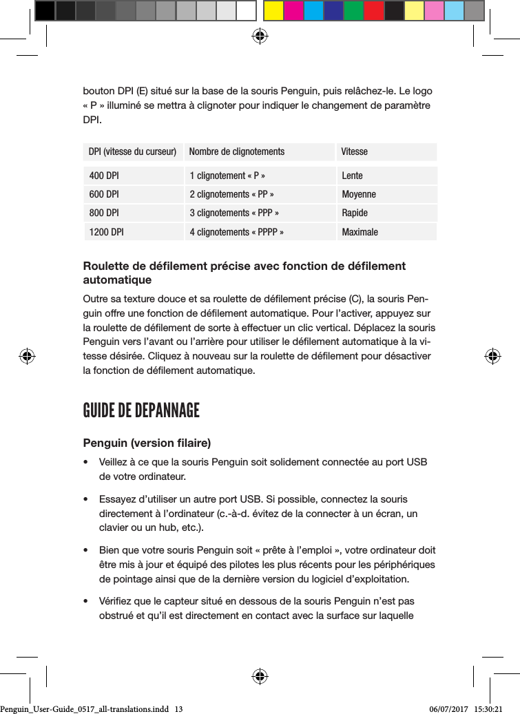 bouton DPI (E) situ&eacute; sur la base de la souris Penguin, puis rel&acirc;chez-le. Le logo &laquo; P &raquo; illumin&eacute; se mettra &agrave; clignoter pour indiquer le changement de param&egrave;tre DPI.DPI (vitesse du curseur) Nombre de clignotements Vitesse400 DPI 1 clignotement &laquo; P &raquo; Lente600 DPI 2 clignotements &laquo; PP &raquo; Moyenne800 DPI 3 clignotements &laquo; PPP &raquo; Rapide1200 DPI 4 clignotements &laquo; PPPP &raquo; MaximaleRoulette de d&eacute;ﬁlement pr&eacute;cise avec fonction de d&eacute;ﬁlement automatiqueOutre sa texture douce et sa roulette de d&eacute;lement pr&eacute;cise (C), la souris Pen-guin offre une fonction de d&eacute;lement automatique. Pour l&rsquo;activer, appuyez sur la roulette de d&eacute;lement de sorte &agrave; effectuer un clic vertical. D&eacute;placez la souris Penguin vers l&rsquo;avant ou l&rsquo;arri&egrave;re pour utiliser le d&eacute;lement automatique &agrave; la vi-tesse d&eacute;sir&eacute;e. Cliquez &agrave; nouveau sur la roulette de d&eacute;lement pour d&eacute;sactiver la fonction de d&eacute;lement automatique.GUIDE DE DEPANNAGEPenguin (version ﬁlaire)&bull;  Veillez &agrave; ce que la souris Penguin soit solidement connect&eacute;e au port USB de votre ordinateur.&bull;  Essayez d&rsquo;utiliser un autre port USB. Si possible, connectez la souris directement &agrave; l&rsquo;ordinateur (c.-&agrave;-d. &eacute;vitez de la connecter &agrave; un &eacute;cran, un clavier ou un hub, etc.).&bull;  Bien que votre souris Penguin soit &laquo; pr&ecirc;te &agrave; l&rsquo;emploi &raquo;, votre ordinateur doit &ecirc;tre mis &agrave; jour et &eacute;quip&eacute; des pilotes les plus r&eacute;cents pour les p&eacute;riph&eacute;riques de pointage ainsi que de la derni&egrave;re version du logiciel d&rsquo;exploitation.&bull;  V&eacute;riez que le capteur situ&eacute; en dessous de la souris Penguin n&rsquo;est pas obstru&eacute; et qu&rsquo;il est directement en contact avec la surface sur laquelle Penguin_User-Guide_0517_all-translations.indd   13 06/07/2017   15:30:21