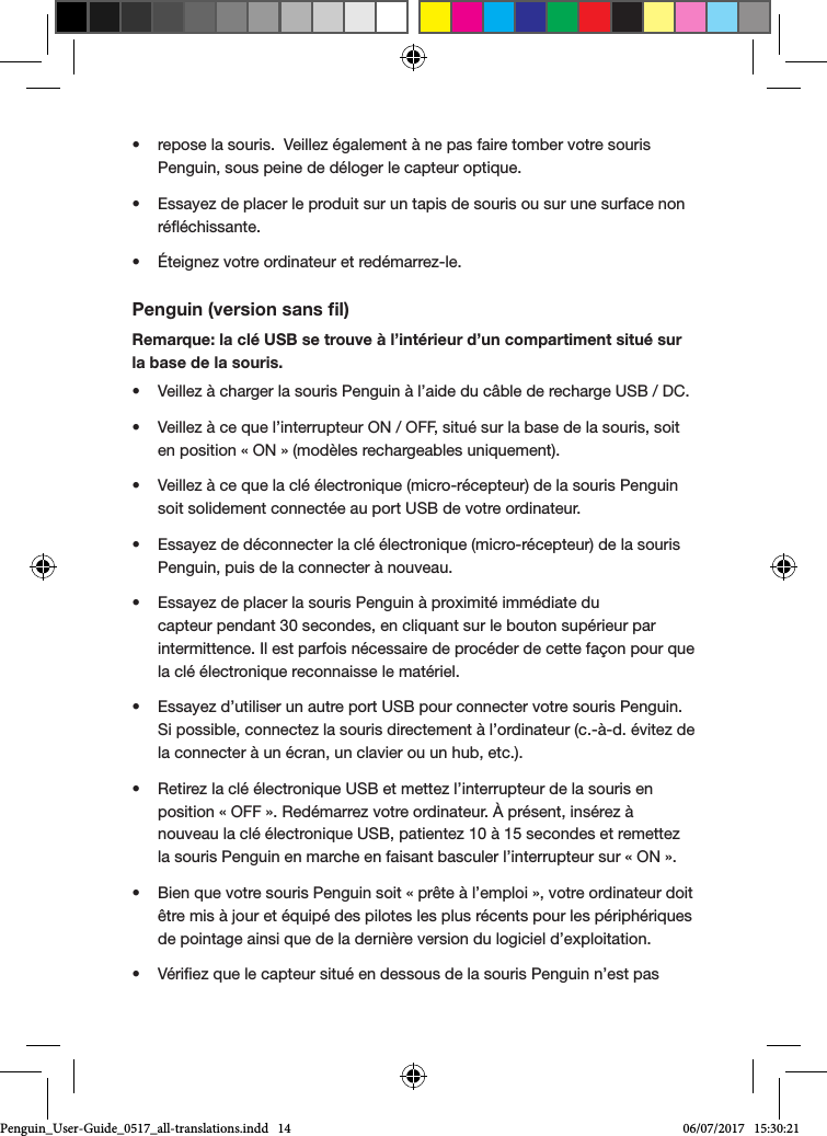 &bull;  repose la souris.  Veillez &eacute;galement &agrave; ne pas faire tomber votre souris Penguin, sous peine de d&eacute;loger le capteur optique.&bull;  Essayez de placer le produit sur un tapis de souris ou sur une surface non r&eacute;&eacute;chissante.&bull;  &Eacute;teignez votre ordinateur et red&eacute;marrez-le.Penguin (version sans ﬁl)Remarque: la cl&eacute; USB se trouve &agrave; l&rsquo;int&eacute;rieur d&rsquo;un compartiment situ&eacute; sur la base de la souris.&bull;  Veillez &agrave; charger la souris Penguin &agrave; l&rsquo;aide du c&acirc;ble de recharge USB / DC.&bull;  Veillez &agrave; ce que l&rsquo;interrupteur ON / OFF, situ&eacute; sur la base de la souris, soit en position &laquo; ON &raquo; (mod&egrave;les rechargeables uniquement).&bull;  Veillez &agrave; ce que la cl&eacute; &eacute;lectronique (micro-r&eacute;cepteur) de la souris Penguin soit solidement connect&eacute;e au port USB de votre ordinateur.&bull;  Essayez de d&eacute;connecter la cl&eacute; &eacute;lectronique (micro-r&eacute;cepteur) de la souris Penguin, puis de la connecter &agrave; nouveau.&bull;  Essayez de placer la souris Penguin &agrave; proximit&eacute; imm&eacute;diate du capteur pendant 30 secondes, en cliquant sur le bouton sup&eacute;rieur par intermittence. Il est parfois n&eacute;cessaire de proc&eacute;der de cette fa&ccedil;on pour que la cl&eacute; &eacute;lectronique reconnaisse le mat&eacute;riel.&bull;  Essayez d&rsquo;utiliser un autre port USB pour connecter votre souris Penguin. Si possible, connectez la souris directement &agrave; l&rsquo;ordinateur (c.-&agrave;-d. &eacute;vitez de la connecter &agrave; un &eacute;cran, un clavier ou un hub, etc.).&bull;  Retirez la cl&eacute; &eacute;lectronique USB et mettez l&rsquo;interrupteur de la souris en position &laquo; OFF &raquo;. Red&eacute;marrez votre ordinateur. &Agrave; pr&eacute;sent, ins&eacute;rez &agrave; nouveau la cl&eacute; &eacute;lectronique USB, patientez 10 &agrave; 15 secondes et remettez la souris Penguin en marche en faisant basculer l&rsquo;interrupteur sur &laquo; ON &raquo;.&bull;  Bien que votre souris Penguin soit &laquo; pr&ecirc;te &agrave; l&rsquo;emploi &raquo;, votre ordinateur doit &ecirc;tre mis &agrave; jour et &eacute;quip&eacute; des pilotes les plus r&eacute;cents pour les p&eacute;riph&eacute;riques de pointage ainsi que de la derni&egrave;re version du logiciel d&rsquo;exploitation.&bull;  V&eacute;riez que le capteur situ&eacute; en dessous de la souris Penguin n&rsquo;est pas Penguin_User-Guide_0517_all-translations.indd   14 06/07/2017   15:30:21