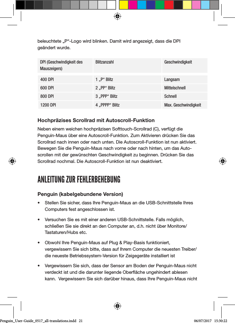 beleuchtete &bdquo;P&ldquo;-Logo wird blinken. Damit wird angezeigt, dass die DPI ge&auml;ndert wurde.DPI (Geschwindigkeit des Mauszeigers)Blitzanzahl Geschwindigkeit400 DPI 1 &bdquo;P&ldquo; Blitz Langsam600 DPI 2 &bdquo;PP&ldquo; Blitz Mittelschnell800 DPI 3 &bdquo;PPP&ldquo; Blitz Schnell1200 DPI 4 &bdquo;PPPP&ldquo; Blitz Max. GeschwindigkeitHochpr&auml;zises Scrollrad mit Autoscroll-FunktionNeben einem weichen hochpr&auml;zisen Softtouch-Scrollrad (C), verf&uuml;gt die Penguin-Maus &uuml;ber eine Autoscroll-Funktion. Zum Aktivieren dr&uuml;cken Sie das Scrollrad nach innen oder nach unten. Die Autoscroll-Funktion ist nun aktiviert. Bewegen Sie die Penguin-Maus nach vorne oder nach hinten, um das Auto-scrollen mit der gew&uuml;nschten Geschwindigkeit zu beginnen. Dr&uuml;cken Sie das Scrollrad nochmal. Die Autoscroll-Funktion ist nun deaktiviert.ANLEITUNG ZUR FEHLERBEHEBUNGPenguin (kabelgebundene Version)&bull;  Stellen Sie sicher, dass Ihre Penguin-Maus an die USB-Schnittstelle Ihres Computers fest angeschlossen ist.&bull;  Versuchen Sie es mit einer anderen USB-Schnittstelle. Falls m&ouml;glich, schlie&szlig;en Sie sie direkt an den Computer an, d.h. nicht &uuml;ber Monitore/Tastaturen/Hubs etc.&bull;  Obwohl Ihre Penguin-Maus auf Plug &amp; Play-Basis funktioniert, vergewissern Sie sich bitte, dass auf Ihrem Computer die neuesten Treiber/die neueste Betriebssystem-Version f&uuml;r Zeigeger&auml;te installiert ist&bull;  Vergewissern Sie sich, dass der Sensor am Boden der Penguin-Maus nicht verdeckt ist und die darunter liegende Ober&auml;che ungehindert ablesen kann.  Vergewissern Sie sich dar&uuml;ber hinaus, dass Ihre Penguin-Maus nicht Penguin_User-Guide_0517_all-translations.indd   21 06/07/2017   15:30:22