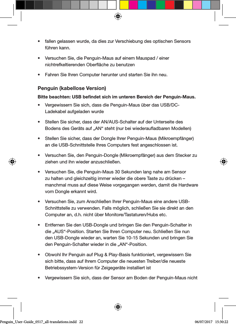 &bull;  fallen gelassen wurde, da dies zur Verschiebung des optischen Sensors f&uuml;hren kann.&bull;  Versuchen Sie, die Penguin-Maus auf einem Mauspad / einer nichtrefkeltierenden Ober&auml;che zu benutzen&bull;  Fahren Sie Ihren Computer herunter und starten Sie ihn neu.Penguin (kabellose Version)Bitte beachten: USB beﬁndet sich im unteren Bereich der Penguin-Maus.&bull;  Vergewissern Sie sich, dass die Penguin-Maus &uuml;ber das USB/DC-Ladekabel aufgeladen wurde&bull;  Stellen Sie sicher, dass der AN/AUS-Schalter auf der Unterseite des Bodens des Ger&auml;ts auf &bdquo;AN&ldquo; steht (nur bei wiederauadbaren Modellen)&bull;  Stellen Sie sicher, dass der Dongle Ihrer Penguin-Maus (Mikroempf&auml;nger) an die USB-Schnittstelle Ihres Computers fest angeschlossen ist.&bull;  Versuchen Sie, den Penguin-Dongle (Mikroempf&auml;nger) aus dem Stecker zu ziehen und ihn wieder anzuschlie&szlig;en.&bull;  Versuchen Sie, die Penguin-Maus 30 Sekunden lang nahe am Sensor zu halten und gleichzeitig immer wieder die obere Taste zu dr&uuml;cken &ndash; manchmal muss auf diese Weise vorgegangen werden, damit die Hardware vom Dongle erkannt wird.&bull;  Versuchen Sie, zum Anschlie&szlig;en Ihrer Penguin-Maus eine andere USB-Schnittstelle zu verwenden. Falls m&ouml;glich, schlie&szlig;en Sie sie direkt an den Computer an, d.h. nicht &uuml;ber Monitore/Tastaturen/Hubs etc.&bull;  Entfernen Sie den USB-Dongle und bringen Sie den Penguin-Schalter in die &bdquo;AUS&ldquo;-Position. Starten Sie Ihren Computer neu. Schlie&szlig;en Sie nun den USB-Dongle wieder an, warten Sie 10-15 Sekunden und bringen Sie den Penguin-Schalter wieder in die &bdquo;AN&ldquo;-Position.&bull;  Obwohl Ihr Penguin auf Plug &amp; Play-Basis funktioniert, vergewissern Sie sich bitte, dass auf Ihrem Computer die neuesten Treiber/die neueste Betriebssystem-Version f&uuml;r Zeigeger&auml;te installiert ist&bull;  Vergewissern Sie sich, dass der Sensor am Boden der Penguin-Maus nicht Penguin_User-Guide_0517_all-translations.indd   22 06/07/2017   15:30:22