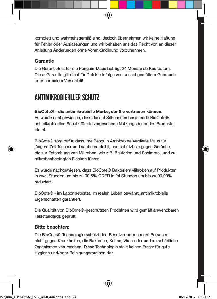 komplett und wahrheitsgem&auml;&szlig; sind. Jedoch &uuml;bernehmen wir keine Haftung f&uuml;r Fehler oder Auslassungen und wir behalten uns das Recht vor, an dieser Anleitung &Auml;nderungen ohne Vorank&uuml;ndigung vorzunehmen.GarantieDie Garantiefrist f&uuml;r die Penguin-Maus betr&auml;gt 24 Monate ab Kaufdatum. Diese Garantie gilt nicht f&uuml;r Defekte infolge von unsachgem&auml;&szlig;em Gebrauch oder normalem Verschlei&szlig;.ANTIMIKROBIERLLER SCHUTZBioCote&reg; - die antimikrobielle Marke, der Sie vertrauen k&ouml;nnen. Es wurde nachgewiesen, dass die auf Silberionen basierende BioCote&reg; antimikrobierllen Schutz f&uuml;r die vorgesehene Nutzungsdauer des Produkts bietet. BioCote&reg; sorg daf&uuml;r, dass Ihre Penguin Ambidextre Vertikale Maus f&uuml;r l&auml;ngere Zeit frischer und sauberer bleibt, und sch&uuml;tzt sie gegen Ger&uuml;che, die zur Entstehung von Mikroben, wie z.B. Bakterien und Schimmel, und zu mikrobenbedingten Flecken f&uuml;hren.Es wurde nachgewiesen, dass BioCote&reg; Bakterien/Mikroben auf Produkten in zwei Stunden um bis zu 99,5% ODER in 24 Stunden um bis zu 99,99% reduziert.BioCote&reg; - im Labor getestet, im realen Leben bew&auml;hrt, antimikrobielle Eigenschaften garantiert.Die Qualit&auml;t von BioCote&reg;-gesch&uuml;tzten Produkten wird gem&auml;&szlig; anwendbaren Teststandards gepr&uuml;ft.Bitte beachten:Die BioCote&reg;-Technologie sch&uuml;tzt den Benutzer oder andere Personen nicht gegen Krankheiten, die Bakterien, Keime, Viren oder andere sch&auml;dliche Organismen verursachen. Diese Technologie stellt keinen Ersatz f&uuml;r gute Hygiene und/oder Reinigungsroutinen dar.ユーザーガイドposturite.co.uk/penguinPenguin_User-Guide_0517_all-translations.indd   24 06/07/2017   15:30:22