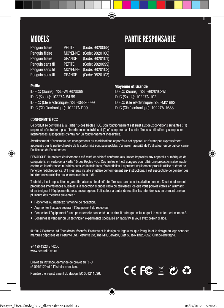 &copy; 2017 Posturite Ltd. Tous droits r&eacute;serv&eacute;s. Posturite et le design du logo ainsi que Penguin et le design du logo sont des marques d&eacute;pos&eacute;es de Posturite Ltd. Posturite Ltd, The Mill, Berwick, East Sussex BN26 6SZ, Grande-Bretagne.  +44 (0)1323 874200 www.posturite.co.uk Brevet en instance, demande de brevet au R.-U.  n&ordm; 0915129 et &agrave; l&rsquo;&eacute;chelle mondiale. Num&eacute;ro d&rsquo;enregistrement du design: EC 001211536.CONFORMIT&Eacute; FCCCe produit se conforme &agrave; la Partie 15 des R&egrave;gles FCC. Son fonctionnement est sujet aux deux conditions suivantes : (1) ce produit n&rsquo;entra&icirc;nera pas d&rsquo;interf&eacute;rences nuisibles et (2) n&rsquo;acceptera pas les interf&eacute;rences d&eacute;tect&eacute;es, y compris les interf&eacute;rences susceptibles d&rsquo;entra&icirc;ner un fonctionnement ind&eacute;sirable.  Avertissement : l&rsquo;ensemble des changements ou modiﬁcations apport&eacute;s &agrave; cet appareil et n&rsquo;&eacute;tant pas express&eacute;ment approuv&eacute;s par la partie charg&eacute;e de la conformit&eacute; sont susceptibles d&rsquo;annuler l&rsquo;autorit&eacute; de l&rsquo;utilisateur en ce qui concerne l&rsquo;utilisation de l&rsquo;&eacute;quipement. REMARQUE : le pr&eacute;sent &eacute;quipement a &eacute;t&eacute; test&eacute; et d&eacute;clar&eacute; conforme aux limites impos&eacute;es aux appareils num&eacute;riques de cat&eacute;gorie B, en vertu de la Partie 15 des R&egrave;gles FCC. Ces limites ont &eacute;t&eacute; con&ccedil;ues pour offrir une protection raisonnable contre les interf&eacute;rences nuisibles dans les installations r&eacute;sidentielles. Le pr&eacute;sent &eacute;quipement produit, utilise et &eacute;met de l&rsquo;&eacute;nergie radiofr&eacute;quence. S&rsquo;il n&rsquo;est pas install&eacute; et utilis&eacute; conform&eacute;ment aux instructions, il est susceptible de g&eacute;n&eacute;rer des interf&eacute;rences nuisibles aux communications radio. Toutefois, il est impossible de garantir l&rsquo;absence totale d&rsquo;interf&eacute;rences dans une installation donn&eacute;e. Si cet &eacute;quipement produit des interf&eacute;rences nuisibles &agrave; la r&eacute;ception d&rsquo;ondes radio ou t&eacute;l&eacute;vis&eacute;es (ce que vous pouvez &eacute;tablir en allumant et en &eacute;teignant l&rsquo;&eacute;quipement), nous encourageons l&rsquo;utilisateur &agrave; tenter de rectiﬁer les interf&eacute;rences en prenant une ou plusieurs des mesures suivantes :  R&eacute;orientez ou d&eacute;placez l&rsquo;antenne de r&eacute;ception. Augmentez l&rsquo;espace s&eacute;parant l&rsquo;&eacute;quipement du r&eacute;cepteur.  Connectez l&rsquo;&eacute;quipement &agrave; une prise femelle connect&eacute;e &agrave; un circuit autre que celui auquel le r&eacute;cepteur est connect&eacute;. Consultez le vendeur ou un technicien exp&eacute;riment&eacute; sp&eacute;cialis&eacute; en radio/TV si vous avez besoin d&rsquo;aide.MODELSPenguin ﬁlaire  PETITE  (Code: 9820098)Penguin ﬁlaire  MOYENNE  (Code: 9820100)Penguin ﬁlaire  GRANDE  (Code: 9820101)Penguin sans ﬁl  PETITE  (Code: 9820099)Penguin sans ﬁl  MOYENNE  (Code: 9820102)Penguin sans ﬁl  GRANDE  (Code: 9820103)Petite ID FCC (Souris):  Y35-WL9820099 ID IC (Souris): 10227A-WL99 ID FCC (Cl&eacute; &eacute;lectronique): Y35-D9820099ID IC (Cl&eacute; &eacute;lectronique): 10227A-D99 Moyenne et Grande  ID FCC (Souris):  Y35-9820102WL ID IC (Souris): 10227A-102 ID FCC (Cl&eacute; &eacute;lectronique): Y35-MX168SID IC (Cl&eacute; &eacute;lectronique): 10227A-168S    PARTIE RESPONSABLEPenguin_User-Guide_0517_all-translations.indd   33 06/07/2017   15:30:23