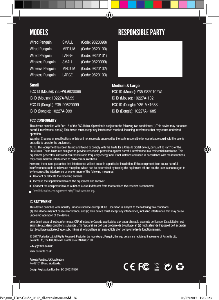 &copy; 2017 Posturite Ltd. All Rights Reserved. Posturite, the logo design, Penguin, the logo design are registered trademarks of Posturite Ltd. Posturite Ltd, The Mill, Berwick, East Sussex BN26 6SZ, UK.+44 (0)1323 874200 www.posturite.co.uk Patents Pending, UK Application No.0915129 and Worldwide.Design Registration Number: EC 001211536.FCC CONFORMITYThis device complies with Part 15 of the FCC Rules. Operation is subject to the following two conditions: (1) This device may not cause harmful interference, and (2) This device must accept any interference received, including interference that may cause undesired operation. Warning: Changes or modiﬁcations to this unit not expressly approved by the party responsible for compliance could void the user&rsquo;s authority to operate the equipment.NOTE: This equipment has been tested and found to comply with the limits for a Class B digital device, pursuant to Part 15 of the FCC Rules. These limits are designed to provide reasonable protection against harmful interference in a residential installation. This equipment generates, uses and can radiate radio frequency energy and, if not installed and used in accordance with the instructions, may cause harmful interference to radio communications.However, there is no guarantee that interference will not occur in a particular installation. If this equipment does cause harmful interference to radio or television reception, which can be determined by turning the equipment off and on, the user is encouraged to try to correct the interference by one or more of the following measures: Reorient or relocate the receiving antenna. Increase the separation between the equipment and receiver. Connect the equipment into an outlet on a circuit different from that to which the receiver is connected.    Consult the dealer or an experienced radio/TV technician for help.IC STATEMENTThis device complies with Industry Canada&rsquo;s licence-exempt RSSs. Operation is subject to the following two conditions:  (1) This device may not cause interference; and (2) This device must accept any interference, including interference that may cause undesired operation of the device. Le pr&eacute;sent appareil est conforme aux CNR d&rsquo;Industrie Canada applicables aux appareils radio exempts de licence. L&rsquo;exploitation est autoris&eacute;e aux deux conditions suivantes : (1) l&rsquo;appareil ne doit pas produire de brouillage, et (2) l&rsquo;utilisateur de l&rsquo;appareil doit accepter tout brouillage radio&eacute;lectrique subi, m&ecirc;me si le brouillage est susceptible d&rsquo;en compromettre le fonctionnement. MODELSWired Penguin  SMALL  (Code: 9820098)Wired Penguin  MEDIUM  (Code: 9820100)Wired Penguin  LARGE  (Code: 9820101)Wireless Penguin  SMALL  (Code: 9820099)Wireless Penguin  MEDIUM  (Code: 9820102) Wireless Penguin  LARGE  (Code: 9820103)SmallFCC ID (Mouse): Y35-WL9820099 IC ID (Mouse): 10227A-WL99 FCC ID (Dongle): Y35-D9820099 IC ID (Dongle): 10227A-D99Medium &amp; Large FCC ID (Mouse): Y35-9820102WL IC ID (Mouse): 10227A-102 FCC ID (Dongle): Y35-MX168S IC ID (Dongle): 10227A-168SRESPONSIBLE PARTYPenguin_User-Guide_0517_all-translations.indd   36 06/07/2017   15:30:23