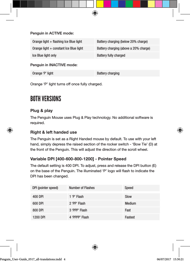 Penguin in ACTIVE mode:Orange light + ﬂashing Ice Blue light Battery charging (below 20% charge)Orange light + constant Ice Blue light Battery charging (above a 20% charge)Ice Blue light only Battery fully chargedPenguin in INACTIVE mode:Orange &lsquo;P&rsquo; light Battery charging Orange &lsquo;P&rsquo; light turns off once fully charged.BOTH VERSIONSPlug &amp; playThe Penguin Mouse uses Plug &amp; Play technology. No additional software is required.Right &amp; left handed useThe Penguin is set as a Right Handed mouse by default. To use with your left hand, simply depress the raised section of the rocker switch - &lsquo;Bow Tie&rsquo; (D) at the front of the Penguin. This will adjust the direction of the scroll wheel.Variable DPI [400-600-800-1200] - Pointer SpeedThe default setting is 400 DPI. To adjust, press and release the DPI button (E) on the base of the Penguin. The illuminated &lsquo;P&rsquo; logo will ash to indicate the DPI has been changed.DPI (pointer speed) Number of Flashes Speed400 DPI 1 &lsquo;P&rsquo; Flash Slow600 DPI 2 &lsquo;PP&rsquo; Flash Medium800 DPI 3 &lsquo;PPP&rsquo; Flash Fast1200 DPI 4 &lsquo;PPPP&rsquo; Flash FastestPenguin_User-Guide_0517_all-translations.indd   4 06/07/2017   15:30:21