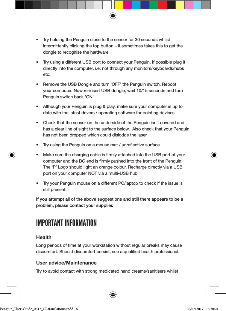 &bull;  Try holding the Penguin close to the sensor for 30 seconds whilst intermittently clicking the top button &ndash; it sometimes takes this to get the dongle to recognise the hardware&bull;  Try using a different USB port to connect your Penguin. If possible plug it directly into the computer, i.e. not through any monitors/keyboards/hubs etc.&bull;  Remove the USB Dongle and turn &lsquo;OFF&rsquo; the Penguin switch. Reboot your computer. Now re-insert USB dongle, wait 10/15 seconds and turn Penguin switch back &lsquo;ON&rsquo;&bull;  Although your Penguin is plug &amp; play, make sure your computer is up to date with the latest drivers / operating software for pointing devices&bull;  Check that the sensor on the underside of the Penguin isn&rsquo;t covered and has a clear line of sight to the surface below.  Also check that your Penguin has not been dropped which could dislodge the laser&bull;  Try using the Penguin on a mouse mat / unreective surface&bull;  Make sure the charging cable is rmly attached into the USB port of your computer and the DC end is rmly pushed into the front of the Penguin. The &lsquo;P&rsquo; Logo should light an orange colour. Recharge directly via a USB port on your computer NOT via a multi-USB hub. &bull;  Try your Penguin mouse on a different PC/laptop to check if the issue is still present.If you attempt all of the above suggestions and still there appears to be a problem, please contact your supplier.IMPORTANT INFORMATIONHealthLong periods of time at your workstation without regular breaks may cause discomfort. Should discomfort persist, see a qualied health professional.User advice/MaintenanceTry to avoid contact with strong medicated hand creams/sanitisers whilst Penguin_User-Guide_0517_all-translations.indd   6 06/07/2017   15:30:21