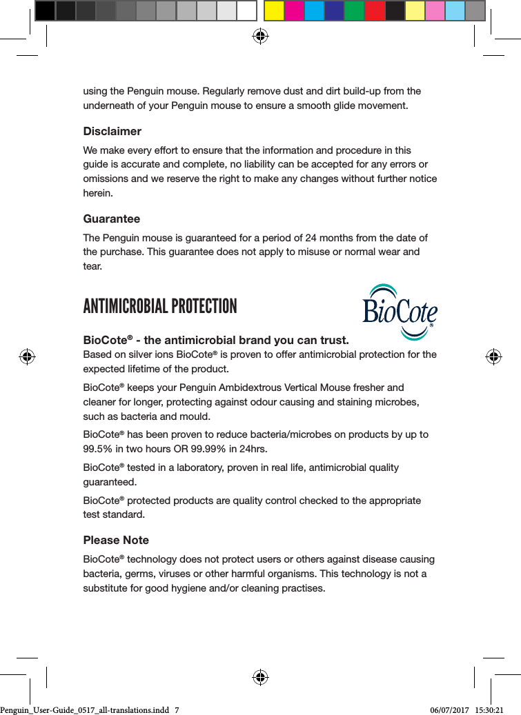 using the Penguin mouse. Regularly remove dust and dirt build-up from the underneath of your Penguin mouse to ensure a smooth glide movement.DisclaimerWe make every effort to ensure that the information and procedure in this guide is accurate and complete, no liability can be accepted for any errors or omissions and we reserve the right to make any changes without further notice herein.GuaranteeThe Penguin mouse is guaranteed for a period of 24 months from the date of the purchase. This guarantee does not apply to misuse or normal wear and tear.ANTIMICROBIAL PROTECTIONBioCote&reg; - the antimicrobial brand you can trust. Based on silver ions BioCote&reg; is proven to offer antimicrobial protection for the expected lifetime of the product. BioCote&reg; keeps your Penguin Ambidextrous Vertical Mouse fresher and cleaner for longer, protecting against odour causing and staining microbes, such as bacteria and mould.BioCote&reg; has been proven to reduce bacteria/microbes on products by up to 99.5% in two hours OR 99.99% in 24hrs.BioCote&reg; tested in a laboratory, proven in real life, antimicrobial quality guaranteed.BioCote&reg; protected products are quality control checked to the appropriate test standard.Please NoteBioCote&reg; technology does not protect users or others against disease causing bacteria, germs, viruses or other harmful organisms. This technology is not a substitute for good hygiene and/or cleaning practises.Penguin_User-Guide_0517_all-translations.indd   7 06/07/2017   15:30:21