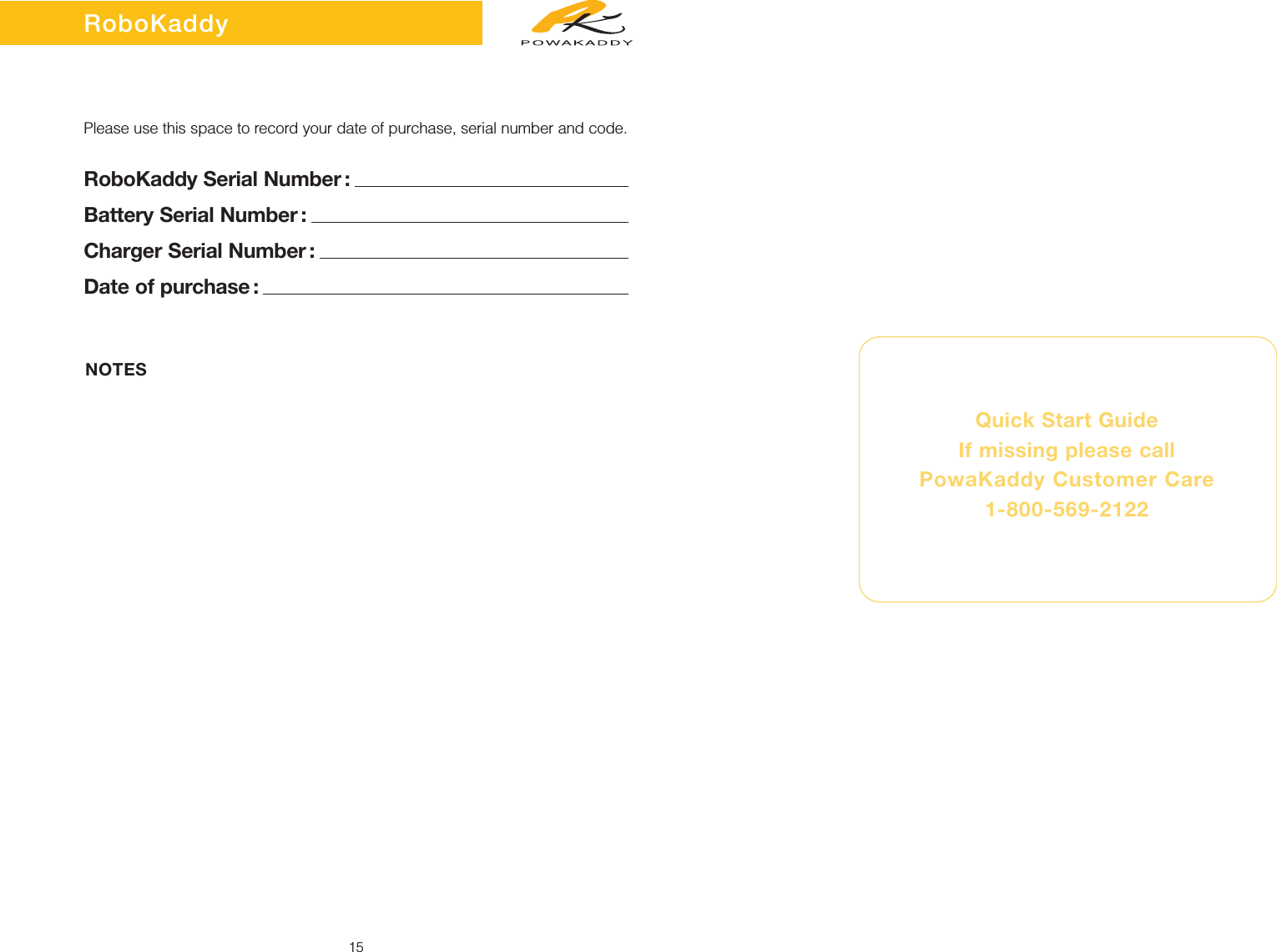 15Please use this space to record your date of purchase, serial number and code.RoboKaddy Serial Number :Battery Serial Number :Charger Serial Number :Date of purchase :Quick Start GuideIf missing please callPowaKaddy Customer Care 1-800-569-2122NOTESRoboKaddy