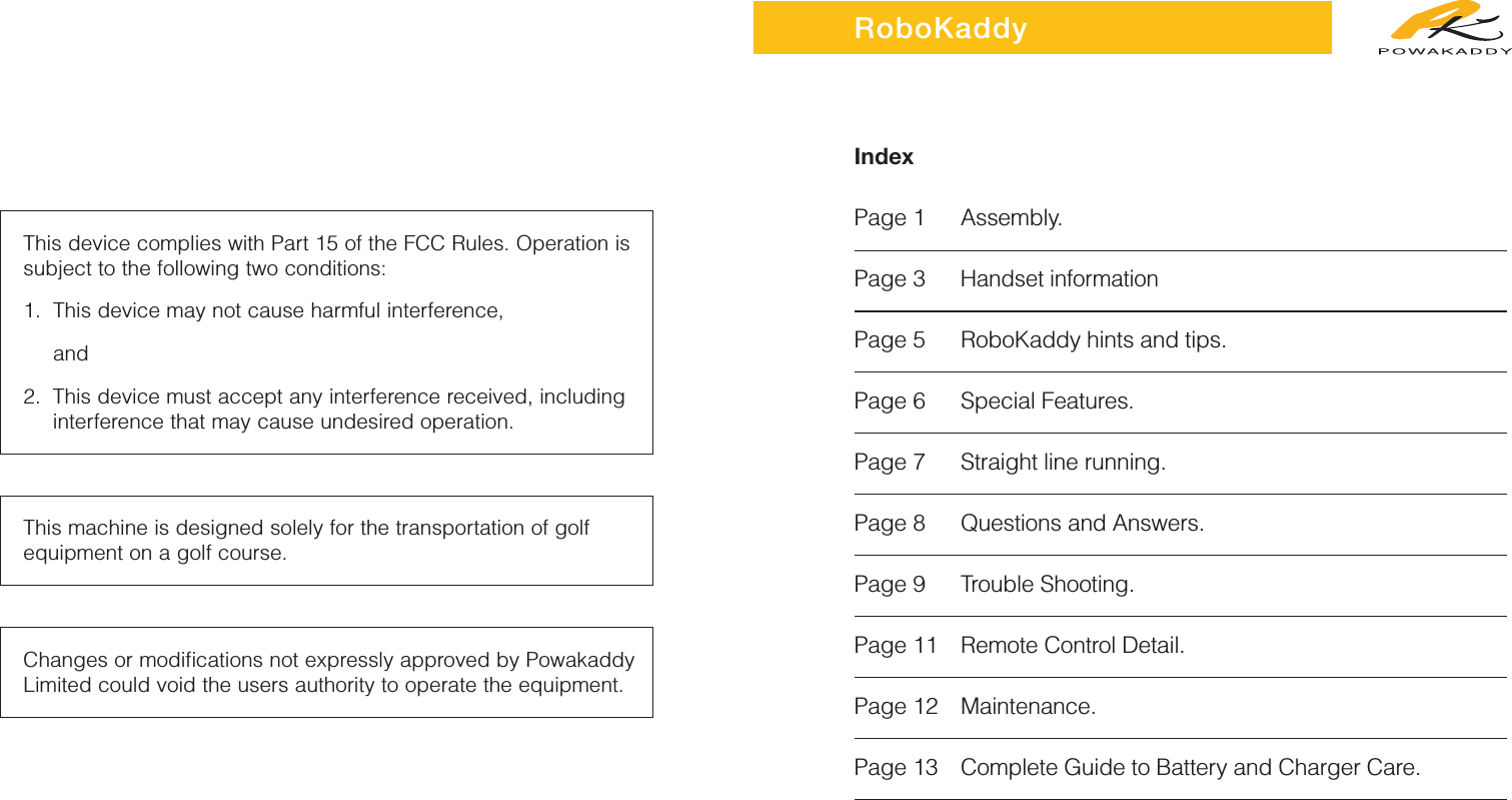 IndexPage 1 Assembly.Page 3Handset informationPage 5 RoboKaddy hints and tips.Page 6 Special Features.Page 7 Straight line running.Page 8 Questions and Answers.Page 9 Trouble Shooting.Page 11 Remote Control Detail.Page 12 Maintenance.Page 13 Complete Guide to Battery and Charger Care.RoboKaddyThis device complies with Part 15 of the FCC Rules. Operation issubject to the following two conditions:1. This device may not cause harmful interference, and 2. This device must accept any interference received, including interference that may cause undesired operation.This machine is designed solely for the transportation of golfequipment on a golf course.Changes or modiﬁcations not expressly approved by PowakaddyLimited could void the users authority to operate the equipment.