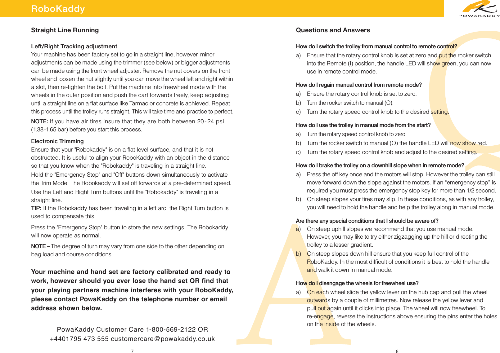 RoboKaddy7 8Left/Right Tracking adjustmentYour machine has been factory set to go in a straight line, however, minor adjustments can be made using the trimmer (see below) or bigger adjustmentscan be made using the front wheel adjuster. Remove the nut covers on the frontwheel and loosen the nut slightly until you can move the wheel left and right withina slot, then re-tighten the bolt. Put the machine into freewheel mode with thewheels in the outer position and push the cart forwards freely, keep adjustinguntil a straight line on a ﬂat surface like Tarmac or concrete is achieved. Repeatthis process until the trolley runs straight. This will take time and practice to perfect.NOTE:If you have air tires insure that they are both between 20-24 psi (1.38-1.65 bar) before you start this process.Electronic TrimmingEnsure that your &quot;Robokaddy&quot; is on a ﬂat level surface, and that it is notobstructed. It is useful to align your RoboKaddy with an object in the distanceso that you know when the &quot;Robokaddy&quot; is traveling in a straight line.Hold the &quot;Emergency Stop&quot; and &quot;Off&quot; buttons down simultaneously to activatethe Trim Mode. The Robokaddy will set off forwards at a pre-determined speed.Use the Left and Right Turn buttons until the &quot;Robokaddy&quot; is traveling in astraight line.TIP: If the Robokaddy has been traveling in a left arc, the Right Turn button isused to compensate this.Press the &quot;Emergency Stop&quot; button to store the new settings. The Robokaddywill now operate as normal.NOTE –The degree of turn may vary from one side to the other depending onbag load and course conditions.PowaKaddy Customer Care 1-800-569-2122 OR+4401795 473 555 customercare@powakaddy.co.uk Questions and AnswersHow do I switch the trolley from manual control to remote control?a) Ensure that the rotary control knob is set at zero and put the rocker switchinto the Remote (I) position, the handle LED will show green, you can nowuse in remote control mode.How do I regain manual control from remote mode?a) Ensure the rotary control knob is set to zero.b) Turn the rocker switch to manual (O).c)Turn the rotary speed control knob to the desired setting.How do I use the trolley in manual mode from the start?a)  Turn the rotary speed control knob to zero.b) Turn the rocker switch to manual (O) the handle LED will now show red.c) Turn the rotary speed control knob and adjust to the desired setting.How do I brake the trolley on a downhill slope when in remote mode?a) Press the off key once and the motors will stop. However the trolley can stillmove forward down the slope against the motors. If an “emergency stop” isrequired you must press the emergency stop key for more than 1/2 second.b)On steep slopes your tires may slip. In these conditions, as with any trolley,you will need to hold the handle and help the trolley along in manual mode.Are there any special conditions that I should be aware of?a) On steep uphill slopes we recommend that you use manual mode.However, you may like to try either zigzagging up the hill or directing the trolley to a lesser gradient.b) On steep slopes down hill ensure that you keep full control of theRoboKaddy. In the most difﬁcult of conditions it is best to hold the handleand walk it down in manual mode.How do I disengage the wheels for freewheel use?a) On each wheel slide the yellow lever on the hub cap and pull the wheeloutwards by a couple of millimetres. Now release the yellow lever and pull out again until it clicks into place. The wheel will now freewheel. To re-engage, reverse the instructions above ensuring the pins enter the holeson the inside of the wheels.Straight Line RunningYour machine and hand set are factory calibrated and ready towork, however should you ever lose the hand set OR find thatyour playing partners machine interferes with your RoboKaddy,please contact PowaKaddy on the telephone number or emailaddress shown below.