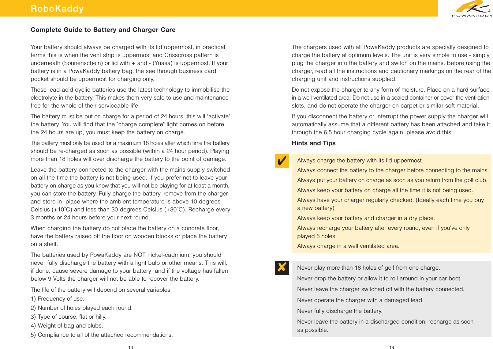 ✔✘RoboKaddy13 14Complete Guide to Battery and Charger CareYour battery should always be charged with its lid uppermost, in practicalterms this is when the vent strip is uppermost and Crisscross pattern isunderneath (Sonnenschein) or lid with + and - (Yuasa) is uppermost. If yourbattery is in a PowaKaddy battery bag, the see through business cardpocket should be uppermost for charging only.These lead-acid cyclic batteries use the latest technology to immobilise theelectrolyte in the battery. This makes them very safe to use and maintenancefree for the whole of their serviceable life.The battery must be put on charge for a period of 24 hours, this will &quot;activate&quot;the battery. You will find that the &quot;charge complete&quot; light comes on beforethe 24 hours are up, you must keep the battery on charge.The battery must only be used for a maximum 18 holes after which time the batteryshould be re-charged as soon as possible (within a 24 hour period). Playingmore than 18 holes will over discharge the battery to the point of damage.Leave the battery connected to the charger with the mains supply switchedon all the time the battery is not being used. If you prefer not to leave yourbattery on charge as you know that you will not be playing for at least a month,you can store the battery. Fully charge the battery, remove from the chargerand store in  place where the ambient temperature is above 10 degreesCelsius (+10˚C) and less than 30 degrees Celsius (+30˚C). Recharge every3 months or 24 hours before your next round.When charging the battery do not place the battery on a concrete floor,have the battery raised off the floor on wooden blocks or place the batteryon a shelf.The batteries used by PowaKaddy are NOT nickel-cadmium, you shouldnever fully discharge the battery with a light bulb or other means. This will,if done, cause severe damage to your battery  and if the voltage has fallenbelow 9 Volts the charger will not be able to recover the battery.The life of the battery will depend on several variables:1) Frequency of use.2) Number of holes played each round.3) Type of course, ﬂat or hilly.4) Weight of bag and clubs.5) Compliance to all of the attached recommendations.The chargers used with all PowaKaddy products are specially designed tocharge the battery at optimum levels. The unit is very simple to use - simplyplug the charger into the battery and switch on the mains. Before using thecharger, read all the instructions and cautionary markings on the rear of thecharging unit and instructions supplied.Do not expose the charger to any form of moisture. Place on a hard surfacein a well ventilated area. Do not use in a sealed container or cover the ventilationslots, and do not operate the charger on carpet or similar soft material.If you disconnect the battery or interrupt the power supply the charger willautomatically assume that a different battery has been attached and take itthrough the 6.5 hour charging cycle again, please avoid this.Hints and TipsAlways charge the battery with its lid uppermost.Always connect the battery to the charger before connecting to the mains.Always put your battery on charge as soon as you return from the golf club.Always keep your battery on charge all the time it is not being used.Always have your charger regularly checked. (Ideally each time you buy a new battery)Always keep your battery and charger in a dry place.Always recharge your battery after every round, even if you&apos;ve only played 5 holes.Always charge in a well ventilated area.Never play more than 18 holes of golf from one charge.Never drop the battery or allow it to roll around in your car boot.Never leave the charger switched off with the battery connected.Never operate the charger with a damaged lead.Never fully discharge the battery.Never leave the battery in a discharged condition; recharge as soon as possible.