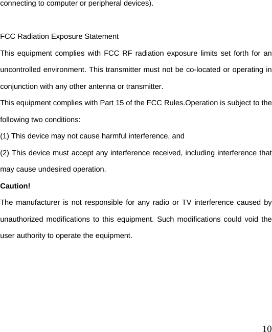  10 connecting to computer or peripheral devices).  FCC Radiation Exposure Statement       This equipment complies with FCC RF radiation exposure limits set forth for an uncontrolled environment. This transmitter must not be co-located or operating in conjunction with any other antenna or transmitter. This equipment complies with Part 15 of the FCC Rules.Operation is subject to the following two conditions:     (1) This device may not cause harmful interference, and     (2) This device must accept any interference received, including interference that may cause undesired operation.     Caution!  The manufacturer is not responsible for any radio or TV interference caused by unauthorized modifications to this equipment. Such modifications could void the user authority to operate the equipment. 