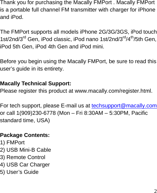  2 Thank you for purchasing the Macally FMPort . Macally FMPort is a portable full channel FM transmitter with charger for iPhone and iPod.  The FMPort supports all models iPhone 2G/3G/3GS, iPod touch 1st/2nd/3rd Gen, iPod classic, iPod nano 1st/2nd/3rd/4th/5th Gen, iPod 5th Gen, iPod 4th Gen and iPod mini.  Before you begin using the Macally FMPort, be sure to read this user’s guide in its entirety.  Macally Technical Support: Please register this product at www.macally.com/register.html.  For tech support, please E-mail us at techsupport@macally.com or call 1(909)230-6778 (Mon – Fri 8:30AM – 5:30PM, Pacific standard time, USA)  Package Contents: 1) FMPort   2) USB Mini-B Cable   3) Remote Control 4) USB Car Charger 5) User’s Guide    