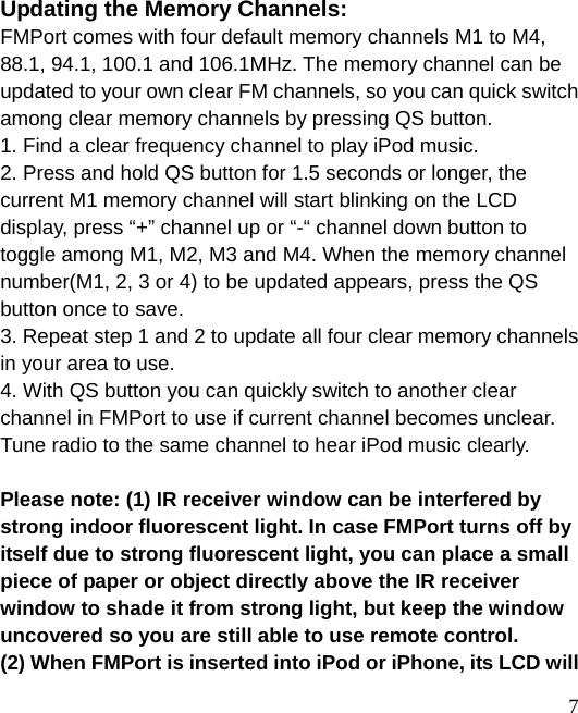  7 Updating the Memory Channels: FMPort comes with four default memory channels M1 to M4, 88.1, 94.1, 100.1 and 106.1MHz. The memory channel can be updated to your own clear FM channels, so you can quick switch among clear memory channels by pressing QS button. 1. Find a clear frequency channel to play iPod music.   2. Press and hold QS button for 1.5 seconds or longer, the current M1 memory channel will start blinking on the LCD display, press “+” channel up or “-“ channel down button to toggle among M1, M2, M3 and M4. When the memory channel number(M1, 2, 3 or 4) to be updated appears, press the QS button once to save. 3. Repeat step 1 and 2 to update all four clear memory channels in your area to use. 4. With QS button you can quickly switch to another clear channel in FMPort to use if current channel becomes unclear. Tune radio to the same channel to hear iPod music clearly.  Please note: (1) IR receiver window can be interfered by strong indoor fluorescent light. In case FMPort turns off by itself due to strong fluorescent light, you can place a small piece of paper or object directly above the IR receiver window to shade it from strong light, but keep the window uncovered so you are still able to use remote control.   (2) When FMPort is inserted into iPod or iPhone, its LCD will 