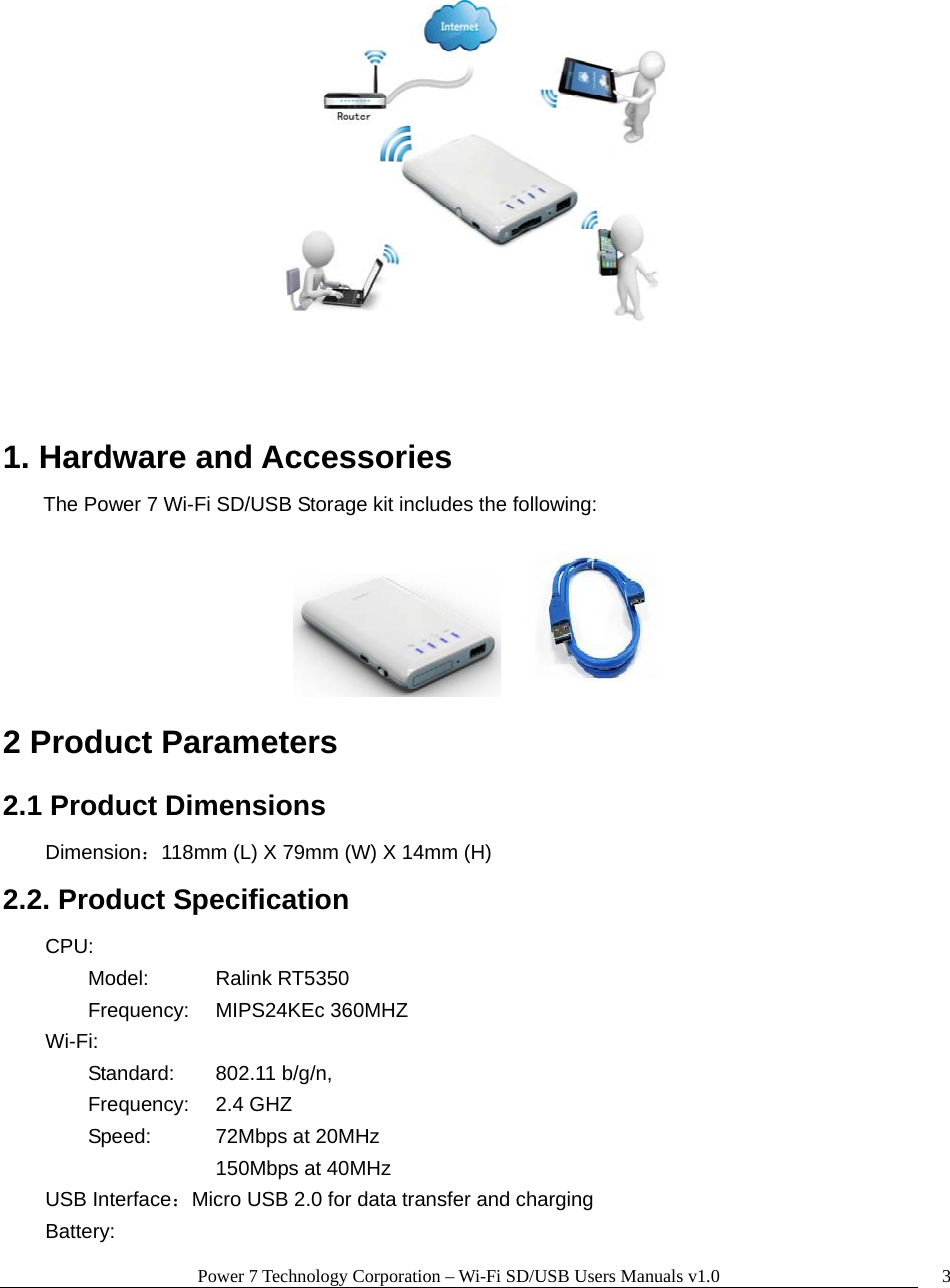 Power 7 Technology Corporation – Wi-Fi SD/USB Users Manuals v1.0  3   1. Hardware and Accessories The Power 7 Wi-Fi SD/USB Storage kit includes the following:        2 Product Parameters   2.1 Product Dimensions  Dimension：118mm (L) X 79mm (W) X 14mm (H) 2.2. Product Specification     CPU:       Model:  Ralink RT5350  Frequency: MIPS24KEc 360MHZ     Wi-Fi:         Standard: 802.11 b/g/n,  Frequency: 2.4 GHZ   Speed:    72Mbps at 20MHz     150Mbps at 40MHz     USB Interface：Micro USB 2.0 for data transfer and charging    Battery:  