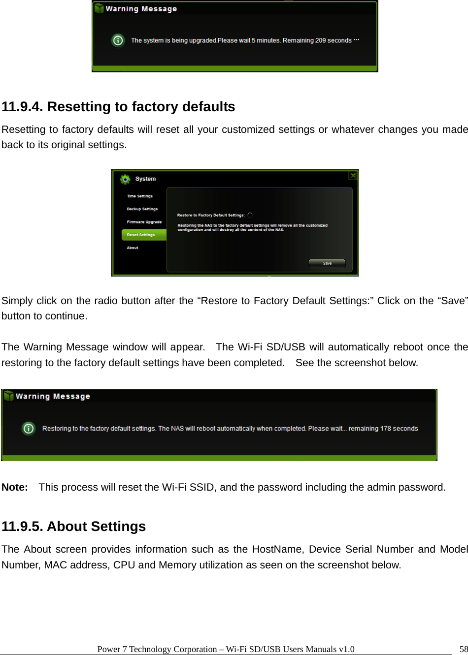 Power 7 Technology Corporation – Wi-Fi SD/USB Users Manuals v1.0  58  11.9.4. Resetting to factory defaults Resetting to factory defaults will reset all your customized settings or whatever changes you made back to its original settings.    Simply click on the radio button after the “Restore to Factory Default Settings:” Click on the “Save” button to continue.    The Warning Message window will appear.  The Wi-Fi SD/USB will automatically reboot once the restoring to the factory default settings have been completed.    See the screenshot below.      Note:  This process will reset the Wi-Fi SSID, and the password including the admin password.    11.9.5. About Settings The About screen provides information such as the HostName, Device Serial Number and Model Number, MAC address, CPU and Memory utilization as seen on the screenshot below.  