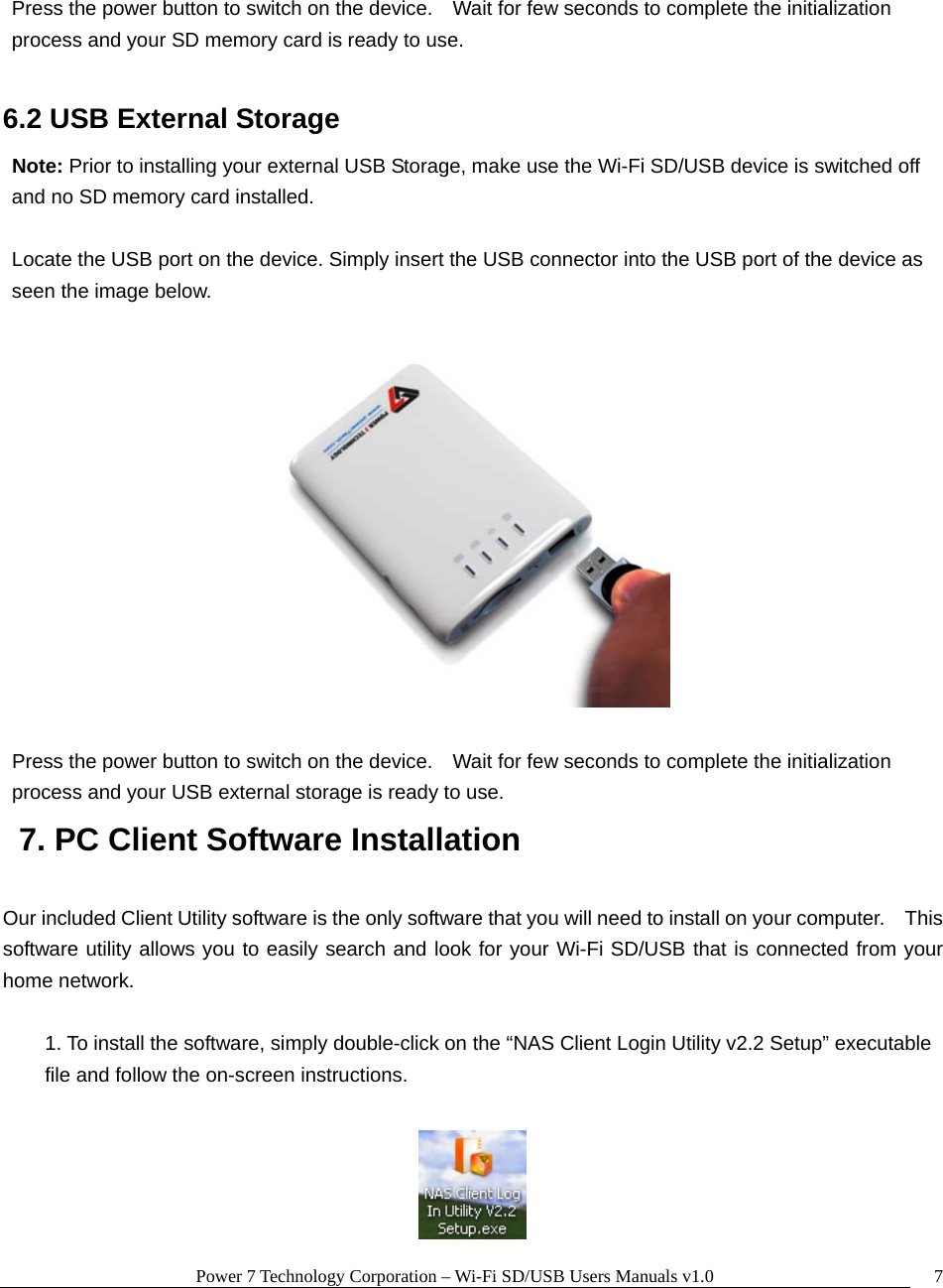 Power 7 Technology Corporation – Wi-Fi SD/USB Users Manuals v1.0  7 Press the power button to switch on the device.    Wait for few seconds to complete the initialization process and your SD memory card is ready to use.  6.2 USB External Storage Note: Prior to installing your external USB Storage, make use the Wi-Fi SD/USB device is switched off and no SD memory card installed.  Locate the USB port on the device. Simply insert the USB connector into the USB port of the device as seen the image below.        Press the power button to switch on the device.    Wait for few seconds to complete the initialization process and your USB external storage is ready to use.   7. PC Client Software Installation  Our included Client Utility software is the only software that you will need to install on your computer.    This software utility allows you to easily search and look for your Wi-Fi SD/USB that is connected from your home network.  1. To install the software, simply double-click on the “NAS Client Login Utility v2.2 Setup” executable file and follow the on-screen instructions.     