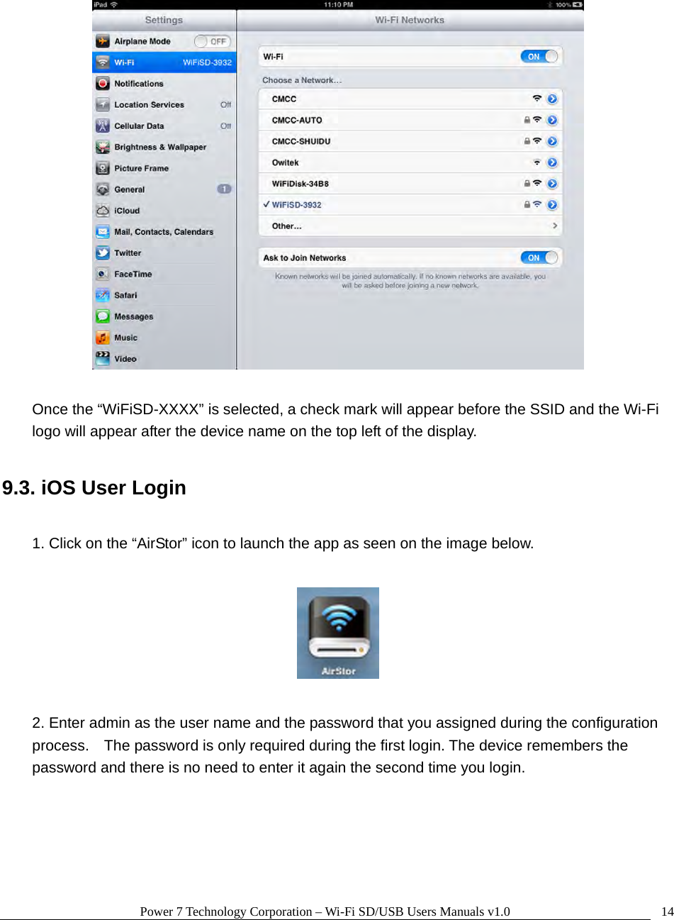 Power 7 Technology Corporation – Wi-Fi SD/USB Users Manuals v1.0  14   Once the “WiFiSD-XXXX” is selected, a check mark will appear before the SSID and the Wi-Fi logo will appear after the device name on the top left of the display.  9.3. iOS User Login  1. Click on the “AirStor” icon to launch the app as seen on the image below.    2. Enter admin as the user name and the password that you assigned during the configuration process.    The password is only required during the first login. The device remembers the password and there is no need to enter it again the second time you login.  