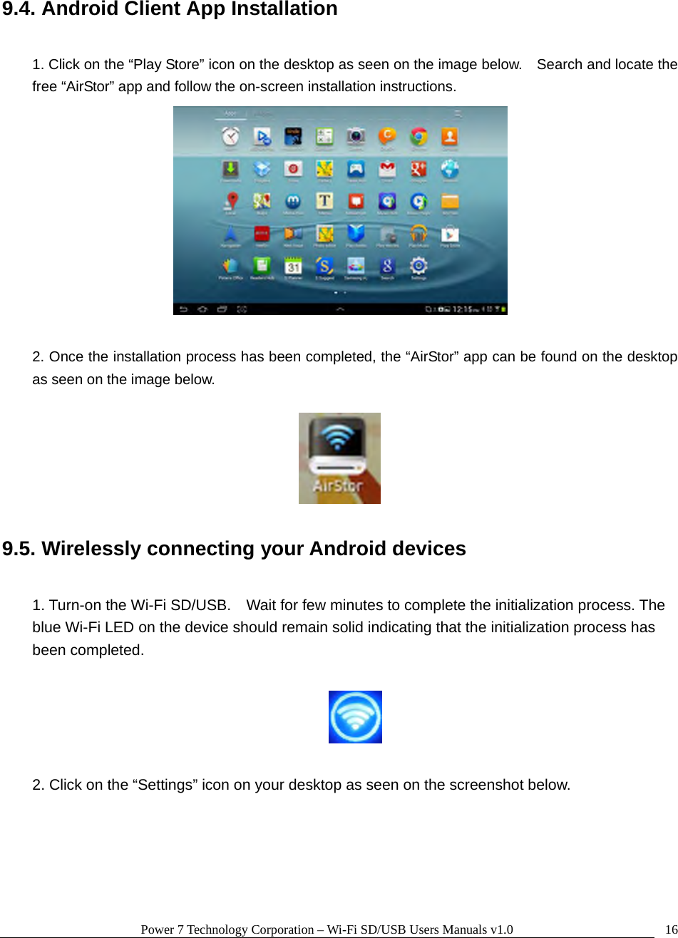 Power 7 Technology Corporation – Wi-Fi SD/USB Users Manuals v1.0  169.4. Android Client App Installation  1. Click on the “Play Store” icon on the desktop as seen on the image below.    Search and locate the free “AirStor” app and follow the on-screen installation instructions.   2. Once the installation process has been completed, the “AirStor” app can be found on the desktop as seen on the image below.    9.5. Wirelessly connecting your Android devices  1. Turn-on the Wi-Fi SD/USB.    Wait for few minutes to complete the initialization process. The blue Wi-Fi LED on the device should remain solid indicating that the initialization process has been completed.    2. Click on the “Settings” icon on your desktop as seen on the screenshot below.  
