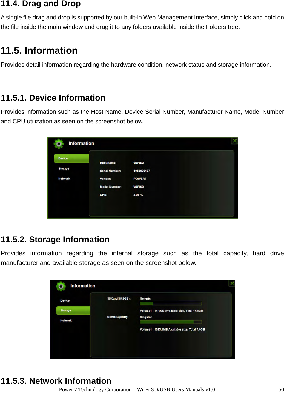 Power 7 Technology Corporation – Wi-Fi SD/USB Users Manuals v1.0  5011.4. Drag and Drop A single file drag and drop is supported by our built-in Web Management Interface, simply click and hold on the file inside the main window and drag it to any folders available inside the Folders tree.    11.5. Information Provides detail information regarding the hardware condition, network status and storage information.  11.5.1. Device Information Provides information such as the Host Name, Device Serial Number, Manufacturer Name, Model Number and CPU utilization as seen on the screenshot below.      11.5.2. Storage Information Provides information regarding the internal storage such as the total capacity, hard drive manufacturer and available storage as seen on the screenshot below.    11.5.3. Network Information 