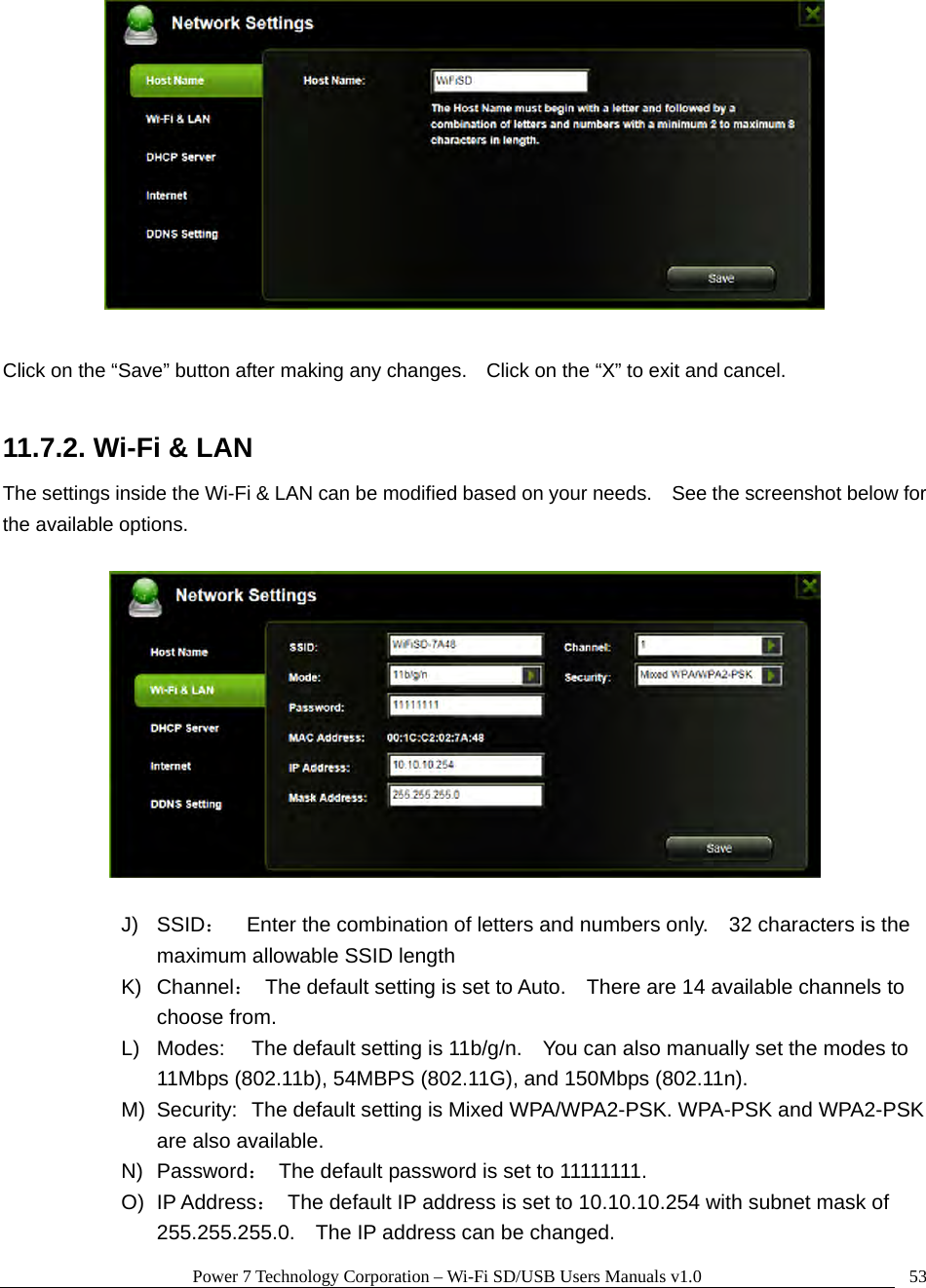 Power 7 Technology Corporation – Wi-Fi SD/USB Users Manuals v1.0  53  Click on the “Save” button after making any changes.    Click on the “X” to exit and cancel.  11.7.2. Wi-Fi &amp; LAN The settings inside the Wi-Fi &amp; LAN can be modified based on your needs.    See the screenshot below for the available options.    J) SSID：    Enter the combination of letters and numbers only.    32 characters is the maximum allowable SSID length   K) Channel：  The default setting is set to Auto.    There are 14 available channels to choose from. L)  Modes:  The default setting is 11b/g/n.    You can also manually set the modes to 11Mbps (802.11b), 54MBPS (802.11G), and 150Mbps (802.11n). M)  Security:  The default setting is Mixed WPA/WPA2-PSK. WPA-PSK and WPA2-PSK are also available. N) Password：  The default password is set to 11111111. O) IP Address：  The default IP address is set to 10.10.10.254 with subnet mask of 255.255.255.0.    The IP address can be changed. 