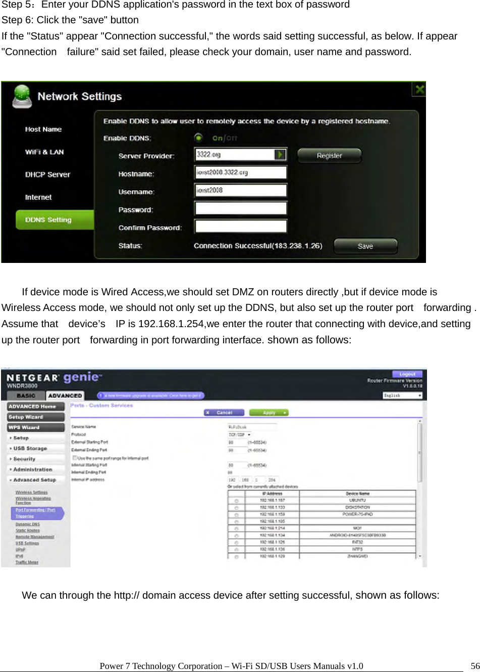 Power 7 Technology Corporation – Wi-Fi SD/USB Users Manuals v1.0  56Step 5：Enter your DDNS application&apos;s password in the text box of password Step 6: Click the &quot;save&quot; button If the &quot;Status&quot; appear &quot;Connection successful,&quot; the words said setting successful, as below. If appear &quot;Connection    failure&quot; said set failed, please check your domain, user name and password.    If device mode is Wired Access,we should set DMZ on routers directly ,but if device mode is   Wireless Access mode, we should not only set up the DDNS, but also set up the router port    forwarding . Assume that    device’s    IP is 192.168.1.254,we enter the router that connecting with device,and setting up the router port    forwarding in port forwarding interface. shown as follows:    We can through the http:// domain access device after setting successful, shown as follows: 