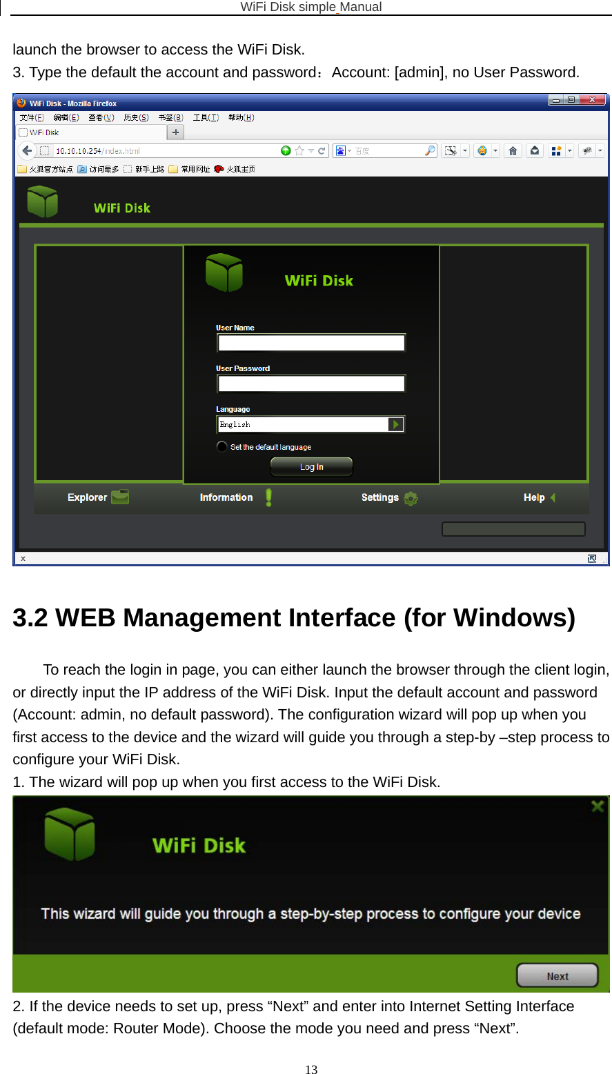 WiFi Disk simple Manual  13launch the browser to access the WiFi Disk. 3. Type the default the account and password：Account: [admin], no User Password.  3.2 WEB Management Interface (for Windows) To reach the login in page, you can either launch the browser through the client login, or directly input the IP address of the WiFi Disk. Input the default account and password (Account: admin, no default password). The configuration wizard will pop up when you first access to the device and the wizard will guide you through a step-by –step process to configure your WiFi Disk. 1. The wizard will pop up when you first access to the WiFi Disk.  2. If the device needs to set up, press “Next” and enter into Internet Setting Interface (default mode: Router Mode). Choose the mode you need and press “Next”. 